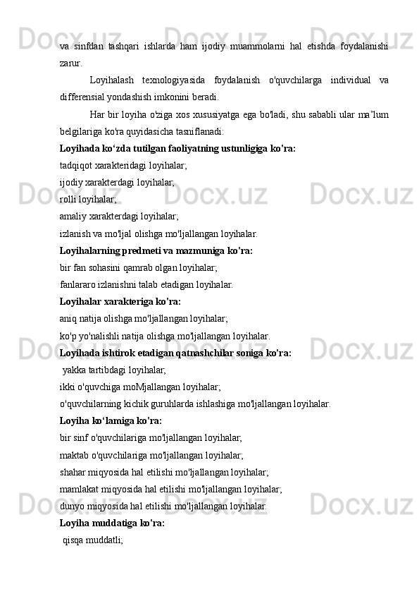 va   sinfdan   tashqari   ishlarda   ham   ijodiy   muammolarni   hal   etishda   foydalanishi
zarur.
Loyihalash   texnologiyasida   foydalanish   o'quvchilarga   individual   va
differensial yondashish imkonini beradi. 
Har bir loyiha o'ziga xos xususiyatga ega bo'ladi, shu sababli ular ma’lum
belgilariga ko'ra quyidasicha tasniflanadi: 
Loyihada ko‘zda tutilgan faoliyatning ustunligiga ko'ra:
tadqiqot xarakteridagi loyihalar; 
ijodiy xarakterdagi loyihalar; 
rolli loyihalar; 
amaliy xarakterdagi loyihalar; 
izlanish va mo'ljal olishga mo'ljallangan loyihalar. 
Loyihalarning predmeti va mazmuniga ko'ra: 
bir fan sohasini qamrab olgan loyihalar; 
fanlararo izlanishni talab etadigan loyihalar. 
Loyihalar xarakteriga ko'ra: 
aniq natija olishga mo'ljallangan loyihalar; 
ko'p yo'nalishli natija olishga mo'ljallangan loyihalar. 
Loyihada ishtirok etadigan qatnashchilar soniga ko'ra:
 yakka tartibdagi loyihalar;
ikki o'quvchiga moMjallangan loyihalar; 
o'quvchilarning kichik guruhlarda ishlashiga mo'ljallangan loyihalar. 
Loyiha ko‘lamiga ko'ra: 
bir sinf o'quvchilariga mo'ljallangan loyihalar; 
maktab o'quvchilariga mo'ljallangan loyihalar; 
shahar miqyosida hal etilishi mo'ljallangan loyihalar; 
mamlakat miqyosida hal etilishi mo'ljallangan loyihalar; 
dunyo miqyosida hal etilishi mo'ljallangan loyihalar. 
Loyiha muddatiga ko'ra:
 qisqa muddatli;  