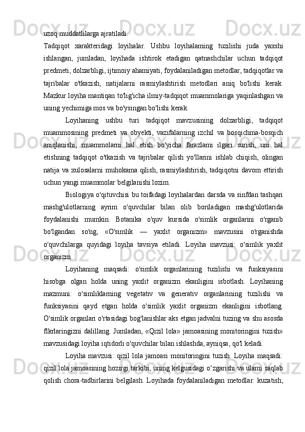 uzoq muddatlilarga ajratiladi.
Tadqiqot   xarakteridagi   loyihalar.   Ushbu   loyihalaming   tuzilishi   juda   yaxshi
ishlangan,   jumladan,   loyihada   ishtirok   etadigan   qatnashchilar   uchun   tadqiqot
predmeti, dolzarbligi, ijtimoiy ahamiyati, foydalaniladigan metodlar, tadqiqotlar va
tajribalar   o'tkazish,   natijalarni   rasmiylashtirish   metodlari   aniq   bo'lishi   kerak.
Mazkur loyiha mantiqan to'lig'icha ilmiy-tadqiqot muammolariga yaqinlashgan va
uning yechimiga mos va bo'ysingan bo'lishi kerak. 
Loyihaning   ushbu   turi   tadqiqot   mavzusining   dolzarbligi,   tadqiqot
muammosining   predmeti   va   obyekti,   vazifalarning   izchil   va   bosqichma-bosqich
aniqlanishi,   muammolarni   hal   etish   bo'yicha   farazlami   ilgari   surish,   uni   hal
etishning   tadqiqot   o'tkazish   va   tajribalar   qilish   yo'llarini   ishlab   chiqish,   olingan
natija va xulosalarni muhokama qilish, rasmiylashtirish, tadqiqotni davom ettirish
uchun yangi muammolar belgilanishi lozim. 
Biologiya o'qituvchisi bu toifadagi loyihalardan darsda va sinfdan tashqari
mashg'ulotlarning   ayrim   o'quvchilar   bilan   olib   boriladigan   mashg'ulotlarida
foydalanishi   mumkin.   Botanika   o'quv   kursida   o'simlik   organlarini   o'rganib
bo'lgandan   so'ng,   «O'simlik   —   yaxlit   organizm»   mavzusini   o'rganishda
o'quvchilarga   quyidagi   loyiha   tavsiya   etiladi.   Loyiha   mavzusi:   o'simlik   yaxlit
organizm. 
Loyihaning   maqsadi:   o'simlik   organlarining   tuzilishi   va   funksiyasini
hisobga   olgan   holda   uning   yaxlit   organizm   ekanligini   isbotlash.   Loyihaning
mazmuni:   o'simliklarning   vegetativ   va   generativ   organlarining   tuzilishi   va
funksiyasini   qayd   etgan   holda   o'simlik   yaxlit   organizm   ekanligini   isbotlang.
O'simlik organlari o'rtasidagi bog'lanishlar aks etgan jadvalni tuzing va shu asosda
flkrlaringizni   dalillang.  Jumladan,   «Qizil   lola»   jamoasining   monitoringini   tuzish»
mavzusidagi loyiha iqtidorli o'quvchilar bilan ishlashda, ayniqsa, qo'l keladi.
Loyiha   mavzusi:   qizil   lola   jamoasi   monitoringini   tuzish.   Loyiha   maqsadi:
qizil lola jamoasining hozirgi tarkibi, uning kelgusidagi o‘zgarishi va ulami saqlab
qolish   chora-tadbirlarini   belgilash.   Loyihada   foydalaniladigan   metodlar:   kuzatish, 