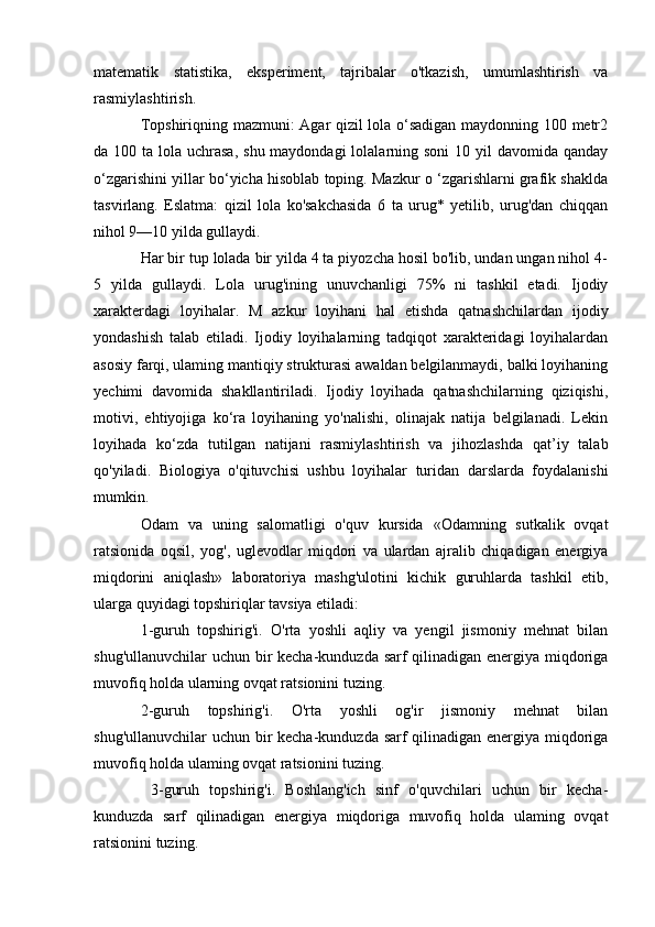 matematik   statistika,   eksperiment,   tajribalar   o'tkazish,   umumlashtirish   va
rasmiylashtirish. 
Topshiriqning mazmuni: Agar qizil lola o‘sadigan maydonning 100 metr2
da 100 ta lola uchrasa,  shu maydondagi  lolalarning soni  10 yil  davomida qanday
o‘zgarishini yillar bo‘yicha hisoblab toping. Mazkur o ‘zgarishlarni grafik shaklda
tasvirlang.   Eslatma:   qizil   lola   ko'sakchasida   6   ta   urug*   yetilib,   urug'dan   chiqqan
nihol 9—10 yilda gullaydi. 
Har bir tup lolada bir yilda 4 ta piyozcha hosil bo'lib, undan ungan nihol 4-
5   yilda   gullaydi.   Lola   urug'ining   unuvchanligi   75%   ni   tashkil   etadi.   Ijodiy
xarakterdagi   loyihalar.   M   azkur   loyihani   hal   etishda   qatnashchilardan   ijodiy
yondashish   talab   etiladi.   Ijodiy   loyihalarning   tadqiqot   xarakteridagi   loyihalardan
asosiy farqi, ulaming mantiqiy strukturasi awaldan belgilanmaydi, balki loyihaning
yechimi   davomida   shakllantiriladi.   Ijodiy   loyihada   qatnashchilarning   qiziqishi,
motivi,   ehtiyojiga   ko‘ra   loyihaning   yo'nalishi,   olinajak   natija   belgilanadi.   Lekin
loyihada   ko‘zda   tutilgan   natijani   rasmiylashtirish   va   jihozlashda   qat’iy   talab
qo'yiladi.   Biologiya   o'qituvchisi   ushbu   loyihalar   turidan   darslarda   foydalanishi
mumkin. 
Odam   va   uning   salomatligi   o'quv   kursida   «Odamning   sutkalik   ovqat
ratsionida   oqsil,   yog',   uglevodlar   miqdori   va   ulardan   ajralib   chiqadigan   energiya
miqdorini   aniqlash»   laboratoriya   mashg'ulotini   kichik   guruhlarda   tashkil   etib,
ularga quyidagi topshiriqlar tavsiya etiladi: 
1-guruh   topshirig'i.   O'rta   yoshli   aqliy   va   yengil   jismoniy   mehnat   bilan
shug'ullanuvchilar  uchun bir kecha-kunduzda sarf  qilinadigan energiya miqdoriga
muvofiq holda ularning ovqat ratsionini tuzing. 
2-guruh   topshirig'i.   O'rta   yoshli   og'ir   jismoniy   mehnat   bilan
shug'ullanuvchilar  uchun bir kecha-kunduzda sarf  qilinadigan energiya miqdoriga
muvofiq holda ulaming ovqat ratsionini tuzing.
  3-guruh   topshirig'i.   Boshlang'ich   sinf   o'quvchilari   uchun   bir   kecha-
kunduzda   sarf   qilinadigan   energiya   miqdoriga   muvofiq   holda   ulaming   ovqat
ratsionini tuzing.  