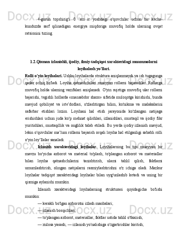 4-guruh   topshirig'i.   0   ‘sm   ir   yoshdagi   o'quvchilar   uchun   bir   kecha-
kunduzda   sarf   qilinadigan   energiya   miqdoriga   muvofiq   holda   ularning   ovqat
ratsionini tuzing.
1.2.Qisman izlanishli, ijodiy, ilmiy-tadqiqot xarakteridagi muammolarni
loyihalash yo'llari.
Rolli o'yin loyihalari.  Ushbu loyihalarda struktura aniqlanmaydi va ish tugagunga
qadar   ochiq   bo'ladi.   Loyiha   qatnashchilari   muayyan   rollarni   bajaradilar.   Rollarga
muvofiq holda ulaming vazifalari  aniqlanadi. O'yin sujetiga  muvofiq ular  rollarni
bajarishi, tegishli hollarda «mansabdor shaxs» sifatida muloqotga kirishishi, bunda
mavjud   qobiliyat   va   iste’dodlari,   o'zlashtirgan   bilim,   ko'nikma   va   malakalarini
safarbar   etishlari   lozim.   Loyihani   hal   etish   jarayonida   ko'zlangan   natijaga
erishishlari  uchun juda ko'p mehnat  qilishlari, izlanishlari,  mustaqil  va ijodiy fikr
yuritishlari, mustaqillik va onglilik talab etiladi. Bu yerda ijodiy izlanish  mavjud,
lekin o'quvchilar ma’lum rollarni bajarish orqali loyiha hal etilganligi sababli rolli
o'yin loy’llalar sanaladi.
Izlanish   xarakteridagi   loyihalar.   Loyihalarning   bu   tipi   muayyan   bir
mavzu   bo'yicha   axborot   va   material   to'plash,   to'plangan   axborot   va   materiallar
bilan   loyiha   qatnashchilarini   tanishtirish,   ulami   tahlil   qilish,   faktlami
umumlashtirish,   olingan   natijalarni   rasmiylashtirishni   o'z   ichiga   oladi.   Mazkur
loyihalar   tadqiqot   xarakteridagi   loyihalar   bilan   uyg'unlashib   ketadi   va   uning   bir
qismiga aylanishi mumkin. 
Izlanish   xarakteridagi   loyihalarning   strukturasi   quyidagicha   bo'lishi
mumkin:
— kerakli bo'lgan axborotni izlash manbalari; 
— izlanish bosqichlari; 
— to'plangan axborot, materiallar, faktlar ustida tahlil o'tkazish; 
— xulosa yasash; — izlanish yo'nalishiga o'zgartirishlar kiritish;  