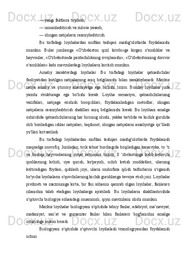 — yangi faktlami to'plash; 
— umumlashtirish va xulosa yasash; 
— olingan natijalarni rasmiylashtirish.
Bu   toifadagi   loyihalardan   sinfdan   tashqari   mashg'ulotlarda   foydalanishi
mumkin.   Bular   jumlasiga   «O'zbekiston   qizil   kitobi»ga   kirgan   o'simliklar   va
hayvonlar, «O'zbekistonda paxtachilikning rivojlanishi», «O'zbekistonning dorivor
o'simliklari» kabi mavzulardagi loyihalarni kiritish mumkin.
Amaliy   xarakterdagi   loyihalar.   Bu   toifadagi   loyihalar   qatnashchilar
faoliyatidan   kutilgan   natijalaming   aniq   belgilanishi   bilan   xarakterlanadi.   Mazkur
natija   amaliy   va   ijtimoiy   ahamiyatga   ega   bo'lishi   lozim.   Bunday   loyihalar   juda
yaxshi   strukturaga   ega   bo'lishi   kerak.   Loyiha   ssenariysi,   qatnashchilarning
vazifalari,   natijaga   erishish   bosqichlari,   foydalaniladigan   metodlar,   olingan
natijalarni   rasmiylashtirish   shakllari   aniq   belgilanishi   kerak.   Bu   loyihani   amalga
oshirishda qatnashchilarning har birining ulushi, yakka tartibda va kichik guruhda
olib boriladigan ishlar  natijalari, taqdimot, olingan natijalarni amaliyotga qo‘llash
yo'llari ko'rsatiladi.
Bu   toifadagi   loyihalardan   sinfdan   tashqari   mashg'ulotlarda   foydalanish
maqsadga muvofiq. Jumladan, tirik tabiat burchagida boqiladigan kanareyka, to ‘ti
va   boshqa   hayvonlarning   ovqat   ratsionini   tuzish,   0   ‘zbekistonga   kelib-ketuvchi
qushlarning   kelish,   uya   qurish,   ko'payish,   uchib   ketish   muddatlari,   ularning
keltiradigan   foydasi,   qishlash   joyi,   ularni   muhofaza   qilish   tadbirlarini   o'rganish
bo'yicha loyihalarni o'quvchilarning kichik guruhlariga tavsiya etish joiz. Loyihalar
predmeti   va   mazmuniga   ko'ra,   bir   fan   sohasini   qamrab   olgan   loyihalar,   fanlararo
izlanishni   talab   etadigan   loyihalarga   ajratiladi.   Bu   loyihalarni   shakllantirishda
o'qituvchi biologiya sohasidagi muammoli, qiyin mavzulami olishi mumkin. 
Mazkur loyihalar biologiyani o'qitishda tabiiy fanlar, adabiyot, ma’naviyat,
madaniyat,   san’at   va   gumanitar   fanlar   bilan   fanlararo   bog'lanishni   amalga
oshirishga imkon beradi. 
Biologiyani   o'qitishda   o'qituvchi   loyihalash   texnologiyasidan   foydalanish
uchun:  