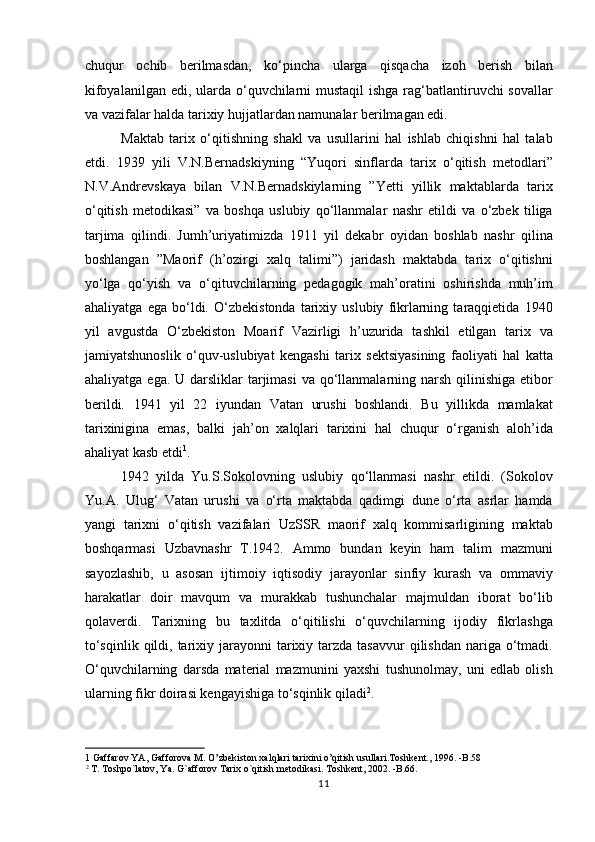 chuqur   ochib   berilmasdan,   ko‘pincha   ularga   qisqacha   izoh   berish   bilan
kifoyalanilgan edi, ularda o‘quvchilarni  mustaqil  ishga rag‘batlantiruvchi sovallar
va vazifalar halda tarixiy hujjatlardan namunalar berilmagan edi.       
Maktab   tarix   o‘qitishning   shakl   va   usullarini   hal   ishlab   chiqishni   hal   talab
etdi.   1939   yili   V.N.Bernadskiyning   “Yuqori   sinflarda   tarix   o‘qitish   metodlari”
N.V.Andrevskaya   bilan   V.N.Bernadskiylarning   ”Yetti   yillik   maktablarda   tarix
o‘qitish   metodikasi”   va   boshqa   uslubiy   qo‘llanmalar   nashr   etildi   va   o‘zbek   tiliga
tarjima   qilindi.   Jumh’uriyatimizda   1911   yil   dekabr   oyidan   boshlab   nashr   qilina
boshlangan   ”Maorif   (h’ozirgi   xalq   talimi”)   jaridash   maktabda   tarix   o‘qitishni
yo‘lga   qo‘yish   va   o‘qituvchilarning   pedagogik   mah’oratini   oshirishda   muh’im
ahaliyatga   ega   bo‘ldi.   O‘zbekistonda   tarixiy   uslubiy   fikrlarning   taraqqietida   1940
yil   avgustda   O‘zbekiston   Moarif   Vazirligi   h’uzurida   tashkil   etilgan   tarix   va
jamiyatshunoslik   o‘quv-uslubiyat   kengashi   tarix   sektsiyasining   faoliyati   hal   katta
ahaliyatga ega.  U darsliklar  tarjimasi  va  qo‘llanmalarning narsh qilinishiga etibor
berildi.   1941   yil   22   iyundan   Vatan   urushi   boshlandi.   Bu   yillikda   mamlakat
tarixinigina   emas,   balki   jah’on   xalqlari   tarixini   hal   chuqur   o‘rganish   aloh’ida
ahaliyat kasb etdi 1
.  
1942   yilda   Yu.S.Sokolovning   uslubiy   qo‘llanmasi   nashr   etildi.   (Sokolov
Yu.A.   Ulug‘   Vatan   urushi   va   o‘rta   maktabda   qadimgi   dune   o‘rta   asrlar   hamda
yangi   tarixni   o‘qitish   vazifalari   UzSSR   maorif   xalq   kommisarligining   maktab
boshqarmasi   Uzbavnashr   T.1942.   Ammo   bundan   keyin   ham   talim   mazmuni
sayozlashib,   u   asosan   ijtimoiy   iqtisodiy   jarayonlar   sinfiy   kurash   va   ommaviy
harakatlar   doir   mavqum   va   murakkab   tushunchalar   majmuldan   iborat   bo‘lib
qolaverdi.   Tarixning   bu   taxlitda   o‘qitilishi   o‘quvchilarning   ijodiy   fikrlashga
to‘sqinlik  qildi, tarixiy jarayonni   tarixiy  tarzda  tasavvur   qilishdan  nariga  o‘tmadi.
O‘quvchilarning   darsda   material   mazmunini   yaxshi   tushunolmay,   uni   edlab   olish
ularning fikr doirasi kengayishiga to‘sqinlik qiladi 2
.          
1  Gaffarov YA, Gafforova M. O’zbekiston xalqlari tarixini o’qitish usullari.Toshkent., 1996. -B.58 
2
 T. Toshpo`latov, Ya. G`afforov Tarix o`qitish metodikasi. Toshkent, 2002. -B.66. 
11 