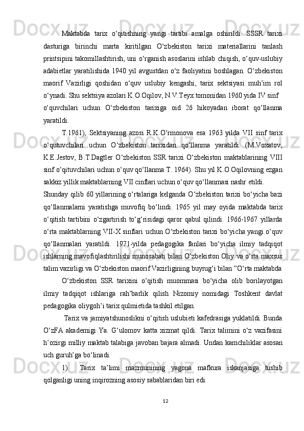 Maktabda   tarix   o‘qitishning   yangi   tartibi   amalga   oshirildi.   SSSR   tarixi
dasturiga   birinchi   marta   kiritilgan   O‘zbekiston   tarixi   materiallarini   tanlash
printsipini takomillashtirish, uni o‘rganish asoslarini  ishlab chiqish, o‘quv-uslubiy
adabietlar   yaratilishida   1940  yil   avgustdan   o‘z  faoliyatini   boshlagan.   O‘zbekiston
maorif   Vazirligi   qoshidan   o‘quv   uslubiy   kengashi,   tarix   sektsiyasi   muh’im   rol
o‘ynadi. Shu sektsiya azolari K.O.Oqilov, N.V.Teyx tomonidan 1960 yida IV sinf 
o‘quvchilari   uchun   O‘zbekiston   tarixiga   oid   26   hikoyadan   iborat   qo‘llanma
yaratildi. 
T.1961),   Sektsiyaning   azosi   R.K.O‘rmonova   esa   1963   yilda   VII   sinf   tarix
o‘qutuvchilari   uchun   O‘zbekiston   tarixidan   qo‘llanma   yaratildi.   (M.Voxatov,
K.E.Jestov,   B.T.Dagtler   O‘zbekiston   SSR   tarixi   O‘zbekiston   maktablarining   VIII
sinf o‘qituvchilari uchun o‘quv qo‘llanma T. 1964). Shu yil K.O.Oqilovning ezgan
sakkiz yillik maktablarning VII cinflari uchun o‘quv qo‘llanmasi nashr etildi. 
Shunday qilib 60 yillarining o‘rtalariga kelganda O‘zbekiston tarixi bo‘yicha bazi
qo‘llanmalarni   yaratishga   muvofiq   bo‘lindi.   1965   yil   may   oyida   maktabda   tarix
o‘qitish   tartibini   o‘zgartirish   to‘g‘risidagi   qaror   qabul   qilindi.   1966-1967   yillarda
o‘rta maktablarning VII-X sinflari uchun O‘zbekiston tarixi bo‘yicha yangi o‘quv
qo‘llanmalari   yaratildi.   1971-yilda   pedagogika   fanlari   bo‘yicha   ilmiy   tadqiqot
ishlarning mavofiqlashtirilishi munosabati bilan O‘zbekiston Oliy va o‘rta maxsus
talim vazirligi va O‘zbekiston maorif Vazirligining buyrug‘i bilan ”O‘rta maktabda
O‘zbekiston   SSR   tarixini   o‘qitish   muommasi   bo‘yicha   olib   borilayotgan
ilmiy   tadqiqot   ishlariga   rah’barlik   qilish   Nizomiy   nomidagi   Toshkent   davlat
pedagogika oliygoh’i tarix qulmietida tashkil etilgan.       
 Tarix va jamiyatshunoslikni o‘qitish uslubieti kafedrasiga yuklatildi. Bunda
O‘zFA   akademigi   Ya.   G‘ulomov   katta   xizmat   qildi.   Tarix   talimini   o‘z   vazifasini
h’ozirgi milliy maktab talabiga javoban bajara almadi.   Undan kamchiliklar asosan
uch guruh’ga bo‘linadi.          
1) Tarix   ta’limi   mazmunining   yagona   mafkura   iskanjasiga   tushib
qolganligi uning inqirozning asosiy sabablaridan biri edi.       
12 