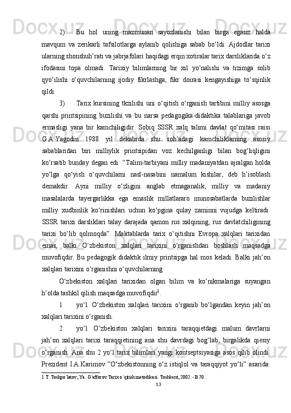 2) Bu   hol   uning   mazmunan   sayozlanishi   bilan   birga   egasiz   halda
mavqum   va   zerikarli   tafsilotlarga   aylanib   qolishiga   sabab   bo‘ldi.   Ajdodlar   tarixi
ularning shonshuh’rati va jabrjafolari haqidagi erqin xotiralar tarix darsliklarida o‘z
ifodasini   topa   olmadi.   Tarixiy   bilimlarning   bir   xil   yo‘nalishi   va   tizimga   solib
qyo‘ilishi   o‘quvchilarning   ijodiy   fikrlashga,   fikr   doirasi   kengayishiga   to‘sqinlik
qildi.  
3) Tarix  kursining   tkzilishi   uni   o‘qitish   o‘rganish   tartibini   milliy   asosga
qarshi   printsipining   buzilishi   va   bu   narsa   pedagogika-didaktika   talablariga   javob
ermasligi   yana   bir   kamchiligidir.   Sobiq   SSSR   xalq   talimi   davlat   qo‘mitasi   raisi
G.A.Yagodin   1988   yil   dekabrda   shu   soh’adagi   kamchiliklarning   asosiy
sabablaridan   biri   milliylik   printsipidan   voz   kechilganligi   bilan   bog‘liqligini
ko‘rsatib  bunday   degan  edi:   “Talim-tarbiyani   milliy  madaniyatdan   ajralgan   holda
yo‘lga   qo‘yish   o‘quvchilarni   nasl-nasabini   namalum   kishilar,   deb   h’isoblash
demakdir.   Ayni   milliy   o‘zligini   anglab   etmaganalik,   milliy   va   madaniy
masalalarda   tayergarlikka   ega   emaslik   millatlararo   munosabatlarda   buzilishlar
milliy   xudbinlik   ko‘rinishlari   uchun   ko‘pgina   qulay   zaminni   vujudga   keltiradi.
SSSR   tarixi   darsliklari   talay   darajada   qamon   rus   xalqining,   rus   davlatchiligining
tarixi   bo‘lib   qolmoqda”.   Maktablarda   tarix   o‘qitishni   Evropa   xalqlari   tarixidan
emas,   balki   O‘zbekiston   xalqlari   tarixini   o‘rganishdan   boshlash   maqsadga
muvofiqdir.  Bu   pedagogik   didaktik  ilmiy  printsipga   hal   mos   keladi.   Balki   jah’on
xalqlari tarixini o‘rganishni o‘quvchilarning 
O‘zbekiston   xalqlari   tarixidan   olgan   bilim   va   ko‘nikmalariga   suyangan
h’olda tashkil qilish maqsadga muvofiqdir 1
.         
1 yo‘l.   O‘zbekiston   xalqlari   tarixini   o‘rganib   bo‘lgandan   keyin   jah’on
xalqlari tarixini o‘rganish.            
2 yo‘l.   O‘zbekiston   xalqlari   tarixini   taraqqietdagi   malum   davrlarni
jah’on   xalqlari   tarixi   taraqqietining   ana   shu   davrdagi   bog‘lab,   birgalikda   qiesiy
o‘rganish.   Ana   shu   2  yo‘l   tarix  bilimlari   yangi   kontseptsiyasiga   asos   qilib   olindi.
Prezident   I.A.Karimov   ”O‘zbekistonning   o‘z   istiqlol   va   taraqqiyot   yo‘li”   asarida:
1  T. Toshpo`latov, Ya. G`afforov Tarix o`qitish metodikasi. Toshkent, 2002. -B.70. 
13 