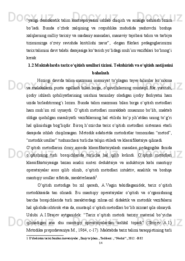 “yangi   demokratik   talim   kontsepsiyasini   ishlab   chiqish   va   amalga   oshirish   lozim
bo‘ladi.   Bunda   o‘zbek   xalqining   va   respublika   xududida   yashovchi   boshqa
xalqlarning milliy tarixiy va madaniy ananalari, manaviy tajribasi talim va tarbiya
tizimimizga   o‘zviy   ravishda   kiritilishi   zarur”,   -degan   fikrlari   pedagoglarimizni
tarix talimini davr talabi darajasiga ko‘tarish yo‘lidagi muh’im vazifalari bo‘lmog‘i
kerak 
1.2 Maktablarda tarix o‘qitish usullari tizimi. Tekshirish va o‘qitish natijasini
baholash
Hozirgi   davrda   talim   mazmuni   insoniyat   to‘plagan   tayer   bilimlar   ko‘nikma
va   malakalarni   puxta   egallash   bilan   birga,   o‘quvchilarning   mustaqil   fikr   yuritish,
ijodiy   ishlash   qobiliyatlarining   usishini   taminlay   oladigan   ijodiy   faoliyatni   ham
uzida   birlashtirmog‘i   lozim.   Bunda   talim   mazmuni   bilan   birga   o‘qitish   metodlari
ham   muh’im   rol   uynaydi.   O‘qitish   metodlari   murakkab   muammo   bo‘lib,   maktab
oldiga  qushilgan  masuliyatli   vazifalarning  hal  etilishi   ko‘p  jih’atdan  uning  to‘g‘ri
hal   qilinishiga   bog‘liqdir.   Biroq   h’ozircha   tarix   o‘qitish   metodlari   sistemasi   etarli
darajada   ishlab   chiqilmagan.   Metodik   adabietda   metodistlar   tomonidan   “metod”,
“metodik usullar” tushunchasi turlicha talqin etiladi va klassifikatsiya qilinadi. 
O‘qitish   metodlarini   ilmiy   asosda   klassifikatsiyalash   masalasi   pedagogika   fanida
o‘qitishning   turli   bosqichlarida   turlicha   hal   qilib   kelindi.   O‘qitish   metodlari
klassifikatsiyasiga   bazan   analiz   sintez   deduktsiya   va   induktsiya   kabi   mantiqiy
operatsiyalar   asos   qilib   olinib,   o‘qitish   metodlari   intuktiv,   analitik   va   boshqa
mantiqiy usullar sifatida, xarakterlanadi 1
.       
O‘qitish   metodiga   bu   xil   qarash,   A.Vagin   takidlaganidek,   tarix   o‘qitish
metodikasida   tan   olinadi.   Bu   mantiqiy   operatsiyalar   o‘qitish   va   o‘rganishning
barcha   bosqichlarida   turli   xarakterdagi   xilma-xil   didaktik   va   metodik   vazifalarni
hal qilishda ishtirok etsa da, mustaqil o‘qitish metodlari bo‘lib xizmat qila olmaydi.
Uslubi   A.I.Strajev   aytganidek:   “Tarix   o‘qitish   metodi   tarixiy   material   bo‘yicha
qilinadigan   ana   shu   mantiqiy   operatsiyalardan   tashkil   topadi”   (Strojev   A.I.)
Metodika prepodavaniya M., 1964, c-17). Maktabda tarix talimi taraqqietining turli
1  O‘zbekiston tarixi fanidan inovatsiyalar., Ilmiy to’plam., Toshkent:., “Noshir”., 2012. -B.82 
14 