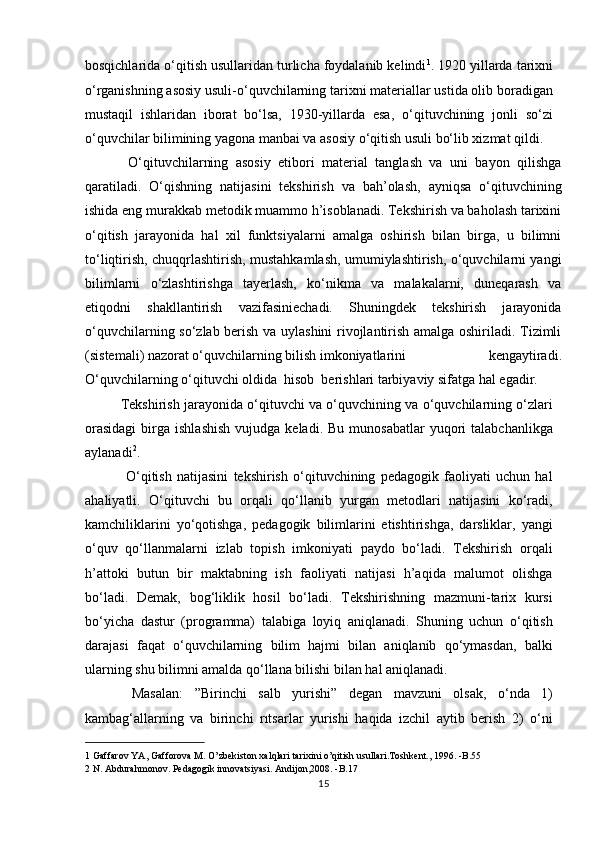 bosqichlarida o‘qitish usullaridan turlicha foydalanib kelindi 1
. 1920 yillarda tarixni
o‘rganishning asosiy usuli-o‘quvchilarning tarixni materiallar ustida olib boradigan
mustaqil   ishlaridan   iborat   bo‘lsa,   1930-yillarda   esa,   o‘qituvchining   jonli   so‘zi
o‘quvchilar bilimining yagona manbai va asosiy o‘qitish usuli bo‘lib xizmat qildi. 
  O‘qituvchilarning   asosiy   etibori   material   tanglash   va   uni   bayon   qilishga
qaratiladi.   O‘qishning   natijasini   tekshirish   va   bah’olash,   ayniqsa   o‘qituvchining
ishida eng murakkab metodik muammo h’isoblanadi. Tekshirish va baholash tarixini
o‘qitish   jarayonida   hal   xil   funktsiyalarni   amalga   oshirish   bilan   birga,   u   bilimni
to‘liqtirish, chuqqrlashtirish, mustahkamlash, umumiylashtirish, o‘quvchilarni yangi
bilimlarni   o‘zlashtirishga   tayerlash,   ko‘nikma   va   malakalarni,   duneqarash   va
etiqodni   shakllantirish   vazifasiniechadi.   Shuningdek   tekshirish   jarayonida
o‘quvchilarning so‘zlab berish va uylashini rivojlantirish amalga oshiriladi. Tizimli
(sistemali) nazorat o‘quvchilarning bilish imkoniyatlarini  kengaytiradi.
O‘quvchilarning o‘qituvchi oldida  hisob  berishlari tarbiyaviy sifatga hal egadir. 
Tekshirish jarayonida o‘qituvchi va o‘quvchining va o‘quvchilarning o‘zlari
orasidagi  birga  ishlashish  vujudga  keladi.  Bu   munosabatlar  yuqori   talabchanlikga
aylanadi 2
.           
  O‘qitish   natijasini   tekshirish   o‘qituvchining   pedagogik   faoliyati   uchun   hal
ahaliyatli.   O‘qituvchi   bu   orqali   qo‘llanib   yurgan   metodlari   natijasini   ko‘radi,
kamchiliklarini   yo‘qotishga,   pedagogik   bilimlarini   etishtirishga,   darsliklar,   yangi
o‘quv   qo‘llanmalarni   izlab   topish   imkoniyati   paydo   bo‘ladi.   Tekshirish   orqali
h’attoki   butun   bir   maktabning   ish   faoliyati   natijasi   h’aqida   malumot   olishga
bo‘ladi.   Demak,   bog‘liklik   hosil   bo‘ladi.   Tekshirishning   mazmuni-tarix   kursi
bo‘yicha   dastur   (programma)   talabiga   loyiq   aniqlanadi.   Shuning   uchun   o‘qitish
darajasi   faqat   o‘quvchilarning   bilim   hajmi   bilan   aniqlanib   qo‘ymasdan,   balki
ularning shu bilimni amalda qo‘llana bilishi bilan hal aniqlanadi.       
  Masalan:   ”Birinchi   salb   yurishi”   degan   mavzuni   olsak,   o‘nda   1)
kambag‘allarning   va   birinchi   rıtsarlar   yurishi   haqida   izchil   aytib   berish   2)   o‘ni
1  Gaffarov YA, Gafforova M. O’zbekiston xalqlari tarixini o’qitish usullari.Toshkent., 1996. -B.55  
2  N. Abdurahmonov. Pedagogik innovatsiyasi. Andijon,2008. -B.17  
15 