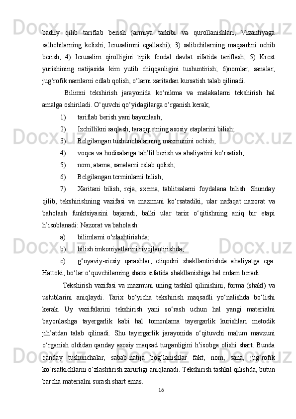 badiiy   qilib   tariflab   berish   (armiya   tarkibi   va   qurollanishlari,   Vizantiyaga
salbchilarning   kelishi,   Ierusalimni   egallashi);   3)   salibchilarning   maqsadini   ochib
berish;   4)   Ierusalim   qirolligini   tipik   feodal   davlat   sifatida   tariflash;   5)   Krest
yurishining   natijasida   kim   yutib   chiqqanligini   tushuntirish;   6)nomlar,   sanalar,
jug‘rofik namlarni edlab qolish, o‘larni xaritadan kursatish talab qilinadi.     
  Bilimni   tekshirish   jarayonida   ko‘nikma   va   malakalarni   tekshirish   hal
amalga oshiriladi. O‘quvchi qo‘yidagilarga o‘rganish kerak;  
1) tariflab berish yani bayonlash;  
2) Izchillikni saqlash, taraqqietning asosiy etaplarini bilish;  
3) Belgilangan tushunchalarning mazmunini ochish;  
4) voqea va hodisalarga tah’lil berish va ahaliyatini ko‘rsatish;  
5) nom, atama, sanalarni eslab qolish;  
6) Belgilangan terminlarni bilish;  
7) Xaritani   bilish,   reja,   sxema,   tablitsalarni   foydalana   bilish.   Shunday
qilib,   tekshirishning   vazifasi   va   mazmuni   ko‘rsatadiki,   ular   nafaqat   nazorat   va
baholash   funktsiyasini   bajaradi,   balki   ular   tarix   o‘qitishning   aniq   bir   etapi
h’isoblanadi: Nazorat va baholash:  
a) bilimlarni o‘zlashtirishda; 
b) bilish imkoniyatlarini rivojlantirishda;  
c) g‘oyaviy-siesiy   qarashlar,   etiqodni   shakllantirishda   ahaliyatga   ega.
Hattoki, bo‘lar o‘quvchilarning shaxs sifatida shakllanishiga hal erdam beradi. 
  Tekshirish  vazifasi   va mazmuni  uning tashkil  qilinishini,  forma  (shakl)   va
uslublarini   aniqlaydi.   Tarix   bo‘yicha   tekshirish   maqsadli   yo‘nalishda   bo‘lishi
kerak.   Uy   vazifalarini   tekshirish   yani   so‘rash   uchun   hal   yangi   materialni
bayonlashga   tayergarlik   kabi   hal   tomonlama   tayergarlik   kurishlari   metodik
jih’atdan   talab   qilinadi.   Shu   tayergarlik   jarayonida   o‘qituvchi   malum   mavzuni
o‘rganish oldidan qanday asosiy maqsad turganligini h’isobga olishi shart. Bunda
qanday   tushunchalar,   sabab-natija   bog‘lanishlar   fakt,   nom,   sana,   jug‘rofik
ko‘rsatkichlarni o‘zlashtirish zarurligi aniqlanadi. Tekshirish tashkil qilishda, butun
barcha materialni surash shart emas.           
16 