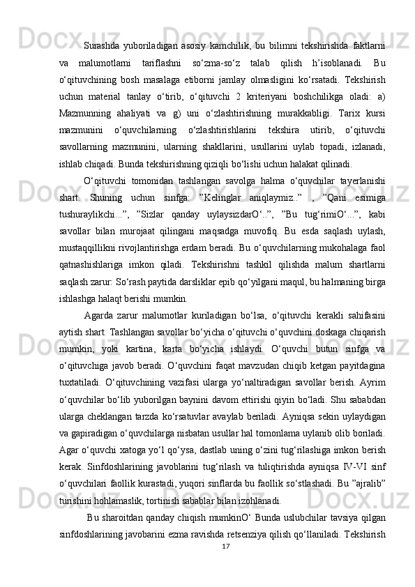 Surashda   yuboriladigan   asosiy   kamchilik,   bu   bilimni   tekshirishda   faktlarni
va   malumotlarni   tariflashni   so‘zma-so‘z   talab   qilish   h’isoblanadi.   Bu
o‘qituvchining   bosh   masalaga   etiborni   jamlay   olmasligini   ko‘rsatadi.   Tekshirish
uchun   material   tanlay   o‘tirib,   o‘qituvchi   2   kriteriyani   boshchilikga   oladi:   a)
Mazmunning   ahaliyati   va   g)   uni   o‘zlashtirishning   murakkabligi.   Tarix   kursi
mazmunini   o‘quvchilarning   o‘zlashtirishlarini   tekshira   utirib,   o‘qituvchi
savollarning   mazmunini,   ularning   shakllarini,   usullarini   uylab   topadi,   izlanadi,
ishlab chiqadi. Bunda tekshirishning qiziqli bo‘lishi uchun halakat qilinadi.       
O‘qituvchi   tomonidan   tashlangan   savolga   halma   o‘quvchilar   tayerlanishi
shart.   Shuning   uchun   sinfga:   ”Kelinglar   aniqlaymiz..”   ,   ”Qani   esimiga
tushuraylikchi...”,   ”Sizlar   qanday   uylaysizdarO‘..”,   ”Bu   tug‘rimiO‘...”,   kabi
savollar   bilan   murojaat   qilingani   maqsadga   muvofiq.   Bu   esda   saqlash   uylash,
mustaqqillikni rivojlantirishga erdam beradi. Bu o‘quvchilarning mukohalaga faol
qatnashishlariga   imkon   qiladi.   Tekshirishni   tashkil   qilishda   malum   shartlarni
saqlash zarur: So‘rash paytida darsliklar epib qo‘yilgani maqul, bu halmaning birga
ishlashga halaqt berishi mumkin.
Agarda   zarur   malumotlar   kuriladigan   bo‘lsa,   o‘qituvchi   kerakli   sahifasini
aytish shart. Tashlangan savollar bo‘yicha o‘qituvchi o‘quvchini doskaga chiqarish
mumkin,   yoki   kartina,   karta   bo‘yicha   ishlaydi.   O‘quvchi   butun   sinfga   va
o‘qituvchiga   javob   beradi.   O‘quvchini   faqat   mavzudan   chiqib   ketgan   payitdagina
tuxtatiladi.   O‘qituvchining   vazifasi   ularga   yo‘naltiradigan   savollar   berish.   Ayrim
o‘quvchilar bo‘lib yuborilgan baynini davom ettirishi qiyin bo‘ladi. Shu sababdan
ularga  cheklangan  tarzda  ko‘rsatuvlar   avaylab  beriladi.  Ayniqsa  sekin  uylaydigan
va gapiradigan o‘quvchilarga nisbatan usullar hal tomonlama uylanib olib boriladi.
Agar o‘quvchi xatoga yo‘l qo‘ysa, dastlab uning o‘zini tug‘rilashiga imkon berish
kerak.   Sinfdoshlarining   javoblarini   tug‘rilash   va   tuliqtirishda   ayniqsa   IV-VI   sinf
o‘quvchilari faollik kurastadi, yuqori sinflarda bu faollik so‘stlashadi. Bu ”ajralib”
turishini hohlamaslik, tortinish sabablar bilan izohlanadi.     
  Bu sharoitdan qanday chiqish mumkinO‘ Bunda uslubchilar tavsiya qilgan
sinfdoshlarining javobarini ezma ravishda retsenziya qilish qo‘llaniladi. Tekshirish
17 