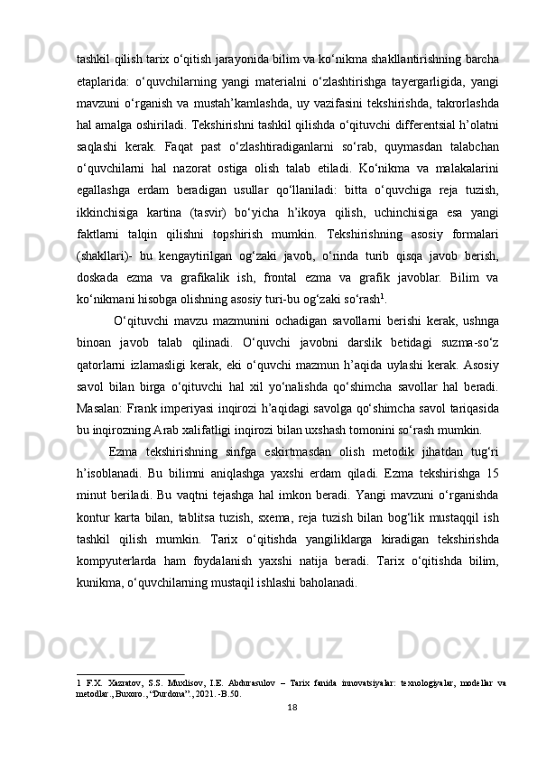 tashkil qilish tarix o‘qitish jarayonida bilim va ko‘nikma shakllantirishning barcha
etaplarida:   o‘quvchilarning   yangi   materialni   o‘zlashtirishga   tayergarligida,   yangi
mavzuni   o‘rganish   va   mustah’kamlashda,   uy   vazifasini   tekshirishda,   takrorlashda
hal amalga oshiriladi. Tekshirishni tashkil qilishda o‘qituvchi differentsial h’olatni
saqlashi   kerak.   Faqat   past   o‘zlashtiradiganlarni   so‘rab,   quymasdan   talabchan
o‘quvchilarni   hal   nazorat   ostiga   olish   talab   etiladi.   Ko‘nikma   va   malakalarini
egallashga   erdam   beradigan   usullar   qo‘llaniladi:   bitta   o‘quvchiga   reja   tuzish,
ikkinchisiga   kartina   (tasvir)   bo‘yicha   h’ikoya   qilish,   uchinchisiga   esa   yangi
faktlarni   talqin   qilishni   topshirish   mumkin.   Tekshirishning   asosiy   formalari
(shakllari)-   bu   kengaytirilgan   og‘zaki   javob,   o‘rinda   turib   qisqa   javob   berish,
doskada   ezma   va   grafikalik   ish,   frontal   ezma   va   grafik   javoblar.   Bilim   va
ko‘nikmani hisobga olishning asosiy turi-bu og‘zaki so‘rash 1
.       
  O‘qituvchi   mavzu   mazmunini   ochadigan   savollarni   berishi   kerak,   ushnga
binoan   javob   talab   qilinadi.   O‘quvchi   javobni   darslik   betidagi   suzma-so‘z
qatorlarni   izlamasligi   kerak,   eki   o‘quvchi   mazmun   h’aqida   uylashi   kerak.   Asosiy
savol   bilan   birga   o‘qituvchi   hal   xil   yo‘nalishda   qo‘shimcha   savollar   hal   beradi.
Masalan:  Frank imperiyasi inqirozi h’aqidagi savolga qo‘shimcha savol tariqasida
bu inqirozning Arab xalifatligi inqirozi bilan uxshash tomonini so‘rash mumkin.
Ezma   tekshirishning   sinfga   eskirtmasdan   olish   metodik   jihatdan   tug‘ri
h’isoblanadi.   Bu   bilimni   aniqlashga   yaxshi   erdam   qiladi.   Ezma   tekshirishga   15
minut   beriladi.   Bu   vaqtni   tejashga   hal   imkon   beradi.   Yangi   mavzuni   o‘rganishda
kontur   karta   bilan,   tablitsa   tuzish,   sxema,   reja   tuzish   bilan   bog‘lik   mustaqqil   ish
tashkil   qilish   mumkin.   Tarix   o‘qitishda   yangiliklarga   kiradigan   tekshirishda
kompyuterlarda   ham   foydalanish   yaxshi   natija   beradi.   Tarix   o‘qitishda   bilim,
kunikma, o‘quvchilarning mustaqil ishlashi baholanadi.  
 
 
1   F.X.   Xazratov,   S.S.   Muxlisov,   I.E.   Abdurasulov   –   Tarix   fanida   innovatsiyalar:   texnologiyalar,   modellar   va
metodlar., Buxoro., “Durdona”., 2021. -B.50. 
18 