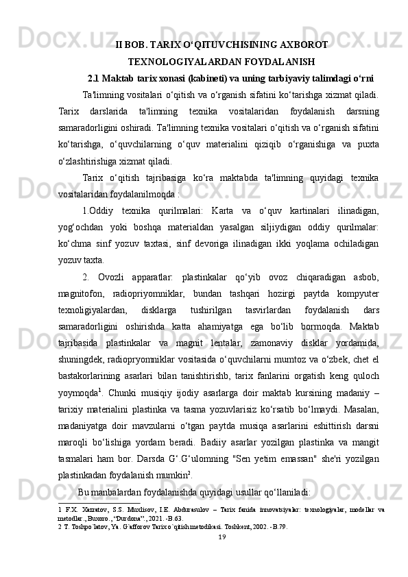 II BOB. TARIX O‘QITUVCHISINING AXBOROT
TEXNOLOGIYALARDAN FOYDALANISH
2.1 Maktab tarix xonasi (kabineti) va uning tarbiyaviy talimdagi o‘rni
Ta'limning vositalari o‘qitish va o‘rganish sifatini ko‘tarishga xizmat qiladi.
Tarix   darslarida   ta'limning   texnika   vositalaridan   foydalanish   darsning
samaradorligini oshiradi. Ta'limning texnika vositalari o‘qitish va o‘rganish sifatini
ko‘tarishga,   o‘quvchilarning   o‘quv   materialini   qiziqib   o‘rganishiga   va   puxta
o‘zlashtirishiga xizmat qiladi.  
Tarix   o‘qitish   tajribasiga   ko‘ra   maktabda   ta'limning   quyidagi   texnika
vositalaridan foydalanilmoqda :  
1.Oddiy   texnika   qurilmalari:   Karta   va   o‘quv   kartinalari   ilinadigan,
yog‘ochdan   yoki   boshqa   materialdan   yasalgan   siljiydigan   oddiy   qurilmalar:
ko‘chma   sinf   yozuv   taxtasi,   sinf   devoriga   ilinadigan   ikki   yoqlama   ochiladigan
yozuv taxta.  
2.   Ovozli   apparatlar:   plastinkalar   qo‘yib   ovoz   chiqaradigan   asbob,
magnitofon,   radiopriyomniklar,   bundan   tashqari   hozirgi   paytda   kompyuter
texnoligiyalardan,   disklarga   tushirilgan   tasvirlardan   foydalanish   dars
samaradorligini   oshirishda   katta   ahamiyatga   ega   bo‘lib   bormoqda.   Maktab
tajribasida   plastinkalar   va   magnit   lentalar,   zamonaviy   disklar   yordamida,
shuningdek, radiopryomniklar vositasida o‘quvchilarni mumtoz va o‘zbek, chet el
bastakorlarining   asarlari   bilan   tanishtirishb,   tarix   fanlarini   orgatish   keng   quloch
yoymoqda 1
.   Chunki   musiqiy   ijodiy   asarlarga   doir   maktab   kursining   madaniy   –
tarixiy   materialini   plastinka   va   tasma   yozuvlarisiz   ko‘rsatib   bo‘lmaydi.   Masalan,
madaniyatga   doir   mavzularni   o‘tgan   paytda   musiqa   asarlarini   eshittirish   darsni
maroqli   bo‘lishiga   yordam   beradi.   Badiiy   asarlar   yozilgan   plastinka   va   mangit
tasmalari   ham   bor.   Darsda   G‘.G‘ulomning   "Sen   yetim   emassan"   she'ri   yozilgan
plastinkadan foydalanish mumkin 2
.  
Bu manbalardan foydalanishda quyidagi usullar qo‘llaniladi:  
1   F.X.   Xazratov,   S.S.   Muxlisov,   I.E.   Abdurasulov   –   Tarix   fanida   innovatsiyalar:   texnologiyalar,   modellar   va
metodlar., Buxoro., “Durdona”., 2021. -B.63. 
2  T. Toshpo`latov, Ya. G`afforov Tarix o`qitish metodikasi. Toshkent, 2002. -B.79. 
19 