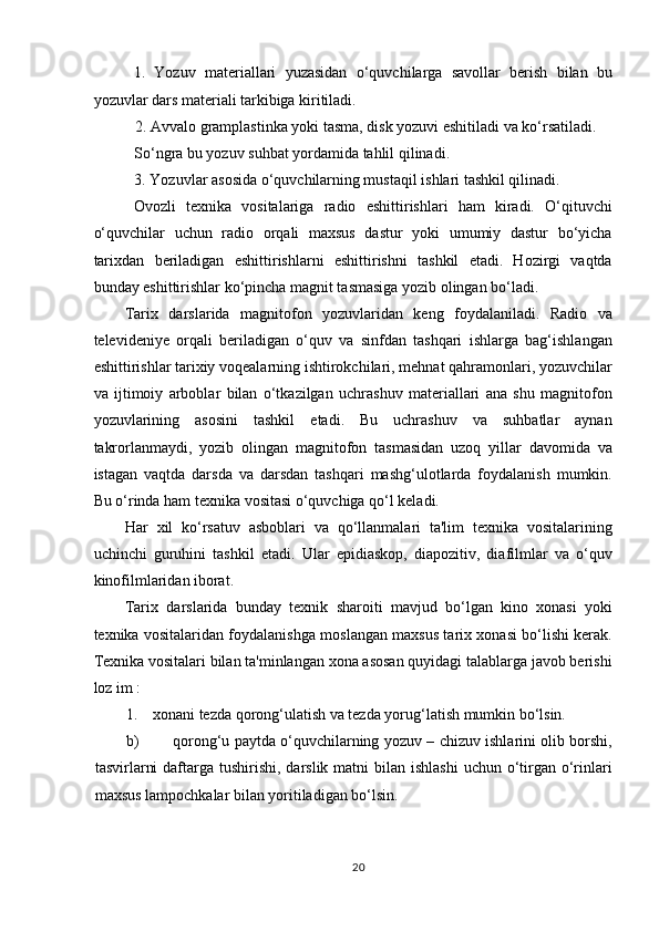 1.   Yozuv   materiallari   yuzasidan   o‘quvchilarga   savollar   berish   bilan   bu
yozuvlar dars materiali tarkibiga kiritiladi.  
2. Avvalo gramplastinka yoki tasma, disk yozuvi eshitiladi va ko‘rsatiladi. 
So‘ngra bu yozuv suhbat yordamida tahlil qilinadi.  
3. Yozuvlar asosida o‘quvchilarning mustaqil ishlari tashkil qilinadi.  
Ovozli   texnika   vositalariga   radio   eshittirishlari   ham   kiradi.   O‘qituvchi
o‘quvchilar   uchun   radio   orqali   maxsus   dastur   yoki   umumiy   dastur   bo‘yicha
tarixdan   beriladigan   eshittirishlarni   eshittirishni   tashkil   etadi.   Hozirgi   vaqtda
bunday eshittirishlar ko‘pincha magnit tasmasiga yozib olingan bo‘ladi.  
Tarix   darslarida   magnitofon   yozuvlaridan   keng   foydalaniladi.   Radio   va
televideniye   orqali   beriladigan   o‘quv   va   sinfdan   tashqari   ishlarga   bag‘ishlangan
eshittirishlar tarixiy voqealarning ishtirokchilari, mehnat qahramonlari, yozuvchilar
va   ijtimoiy   arboblar   bilan   o‘tkazilgan   uchrashuv   materiallari   ana   shu   magnitofon
yozuvlarining   asosini   tashkil   etadi.   Bu   uchrashuv   va   suhbatlar   aynan
takrorlanmaydi,   yozib   olingan   magnitofon   tasmasidan   uzoq   yillar   davomida   va
istagan   vaqtda   darsda   va   darsdan   tashqari   mashg‘ulotlarda   foydalanish   mumkin.
Bu o‘rinda ham texnika vositasi o‘quvchiga qo‘l keladi.  
Har   xil   ko‘rsatuv   asboblari   va   qo‘llanmalari   ta'lim   texnika   vositalarining
uchinchi   guruhini   tashkil   etadi.   Ular   epidiaskop,   diapozitiv,   diafilmlar   va   o‘quv
kinofilmlaridan iborat.  
Tarix   darslarida   bunday   texnik   sharoiti   mavjud   bo‘lgan   kino   xonasi   yoki
texnika vositalaridan foydalanishga moslangan maxsus tarix xonasi bo‘lishi kerak.
Texnika vositalari bilan ta'minlangan xona asosan quyidagi talablarga javob berishi
loz im :  
1.    xonani tezda qorong‘ulatish va tezda yorug‘latish mumkin bo‘lsin.  
b) qorong‘u paytda o‘quvchilarning yozuv – chizuv ishlarini olib borshi,
tasvirlarni  daftarga tushirishi, darslik matni  bilan ishlashi  uchun o‘tirgan  o‘rinlari
maxsus lampochkalar bilan yoritiladigan bo‘lsin.  
20 