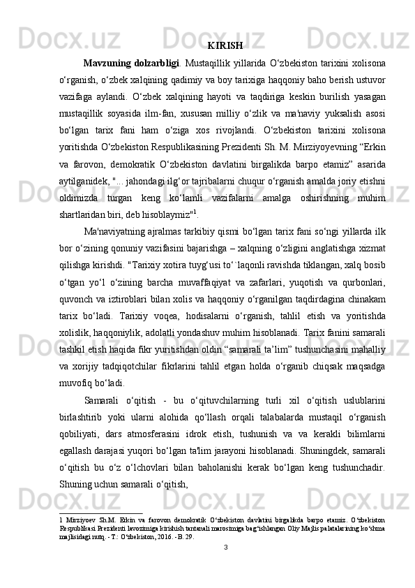 KIRISH
Mavzuning  dolzarbligi .  Mustaqillik   yillarida  O‘zbekiston  tarixini   xolisona
o‘rganish, o‘zbek xalqining qadimiy va boy tarixiga haqqoniy baho berish ustuvor
vazifaga   aylandi.   O‘zbek   xalqining   hayoti   va   taqdiriga   keskin   burilish   yasagan
mustaqillik   soyasida   ilm-fan,   xususan   milliy   o‘zlik   va   ma'naviy   yuksalish   asosi
bo‘lgan   tarix   fani   ham   o‘ziga   xos   rivojlandi.   O‘zbekiston   tarixini   xolisona
yoritishda O‘zbekiston Respublikasining Prezidenti Sh. M. Mirziyoyevning “Erkin
va   farovon,   demokratik   O‘zbekiston   davlatini   birgalikda   barpo   etamiz”   asarida
aytilganidek, "... jahondagi ilg‘or tajribalarni chuqur o‘rganish amalda joriy etishni
oldimizda   turgan   keng   ko‘lamli   vazifalarni   amalga   oshirishning   muhim
shartlaridan biri, deb hisoblaymiz" 1
.          
Ma'naviyatning ajralmas tarkibiy qismi bo‘lgan tarix fani so‘ngi yillarda ilk
bor o‘zining qonuniy vazifasini bajarishga – xalqning o‘zligini anglatishga xizmat
qilishga kirishdi. "Tarixiy xotira tuyg‘usi to‘`laqonli ravishda tiklangan, xalq bosib
o‘tgan   yo‘l   o‘zining   barcha   muvaffaqiyat   va   zafarlari,   yuqotish   va   qurbonlari,
quvonch va iztiroblari bilan xolis va haqqoniy o‘rganilgan taqdirdagina chinakam
tarix   bo‘ladi.   Tarixiy   voqea,   hodisalarni   o‘rganish,   tahlil   etish   va   yoritishda
xolislik, haqqoniylik, adolatli yondashuv muhim hisoblanadi. Tarix fanini samarali
tashkil etish haqida fikr yuritishdan oldin “samarali ta’lim” tushunchasini mahalliy
va   xorijiy   tadqiqotchilar   fikrlarini   tahlil   etgan   holda   o‘rganib   chiqsak   maqsadga
muvofiq bo‘ladi.           
  Samarali   o‘qitish   -   bu   o‘qituvchilarning   turli   xil   o‘qitish   uslublarini
birlashtirib   yoki   ularni   alohida   qo‘llash   orqali   talabalarda   mustaqil   o‘rganish
qobiliyati,   dars   atmosferasini   idrok   etish,   tushunish   va   va   kerakli   bilimlarni
egallash darajasi yuqori bo‘lgan ta'lim jarayoni hisoblanadi. Shuningdek, samarali
o‘qitish   bu   o‘z   o‘lchovlari   bilan   baholanishi   kerak   bo‘lgan   keng   tushunchadir.
Shuning uchun samarali o‘qitish, 
1   Mirziyoev   Sh.M.   Erkin   va   farovon   demokratik   O‘zbekiston   davlatini   birgalikda   barpo   etamiz.   O‘zbekiston
Respublikasi Prezidenti lavozimiga kirishish tantanali marosimiga bag‘ishlangan Oliy Majlis palatalarining ko‘shma
majlisidagi nutq. -T.: O‘zbekiston, 2016. -B. 29. 
3 