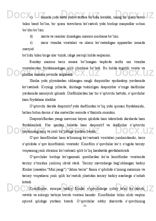 c) xonada juda katta yozuv taxtasi bo‘lishi kerakki, uning bir qismi tasvir
bilan   band   bo‘lsa,   bir   qismi   tasvirlarni   ko‘rsatish   yoki   boshqa   maqsadlar   uchun
bo‘shu bo‘lsin.  
d) xarita va rasmlar ilinadigan maxsus moslama bo‘lsin.  
e) zarur   texnika   vositalari   va   ularni   ko‘rsatadigan   apparatlar   xonada
mavjud 
bo‘lishi bilan birga ular tuzuk, ishga yaroqli holda saqlansin.  
Bunday   maxsus   tarix   xonasi   bo‘lmagan   taqdirda   sinfni   uni   texnika
vositalaridan   foydalanadigan   qilib   jihozlasa   bo‘ladi.   Bu   holda   tegishli   vosita   va
jihozlar maxsus javonda saqlanadi.  
Shisha   yoki   plyonkadan   ishlangan   rangli   diapozitlar   epidiaskop   yordamida
ko‘rsatiladi.   Keyingi   yillarda,   shishaga   tushirilgan   diapozitlar   o‘rniga   diafilmlar
yordamida namoyish qilinadi. Diafilmlardan har bir o‘qituvchi hattoki, o‘quvchilar
ham foydalana oladilar.  
O‘qituvchi darsda diapozitif yoki diafilmdan to‘liq yoki qisman foydalanishi,
ba'zan butun darsni o‘sha materillar asosida o‘tkazishi mumkin.  
Diapozitiflardan yangi mavzuni bayon qilishda ham takrorlash darslarda ham
foydalaniladi.   Har   qanday   holatda   ham   diapozitif   va   diafilmlar   o‘qituvchi
bayonining aniq va jonli bo‘lishiga yordam beradi.  
O‘quv   kinofilmlari   ham   ta'limning  ko‘rsatmali   vositalari   jumlasidandir,   tarix
o‘qitishda   o‘quv   kinofmlmli   vositadir.   Kinofilm   o‘quvchilar   ko‘z   o‘ngida   tarixiy
voqeaning jonli obrazini ko‘rsatmali qilib to‘liq harakatda gavdalantiradi.  
O‘quvchilar   boshqa   ko‘rgazmali   qurollardan   ko‘ra   kinofilmlar   vositasida
tarixiy   o‘tmishni   jonliroq   idrok   etadi.   Tarixiy   mavzularga   bag‘ishlangan   badiiy
filmlar (masalan "Muz jangi") "Jahon tarixi" fanini o‘qitishda o‘zining mazmuni va
tarixiy   voqealarni   jonli   qilib   ko‘rsatish   jihatidan   tarixiy   badiiy   asarlarga   o‘xshab
ketadi.  
Kionfilmlar,   ayniqsa   badiiy   filmlar   o‘quvchilarga   ijobiy   ta'sir   ko‘rsatish,
estetik   va   axloqiy   tarbiya   berish   vositasi   hamdir.   Kinofilmlar   bilim   olish   vaqtini
iqtisod   qilishga   yordam   beradi.   O‘quvchilar   oddiy   sharoitda   o‘quvchining
21 