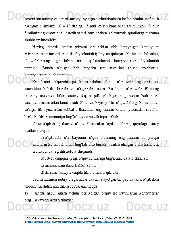 bayonidan muzey va har xil tarixiy joylarga ekskursiyalarda bo‘lib soatlar sarf qilib
oladigan   bilimlarni   10   –   15   daqiqali   filmni   ko‘rib   ham   olishlari   mumkin.   O‘quv
filmilarining emotsional, estetik ta'siri ham boshqa ko‘rsatmali qurollarga nisbatan
shubhasiz kuchlidir.  
Hozirgi   davrda   barcha   jabxeni   o‘z   ichiga   olib   borayotgan   kompyuter
tizimidan ham tarix darslarida foydalanish ijobiy natijalarga olib keladi. Masalan,
o‘quvchilarning   olgan   bilimlarini   aniq   baxolashda   kompyuterdan   foydalanish
mumkin.   Bunda   o‘tilgan   bob   buyicha   test   savolllari   to‘zib   javoblarini
kompyuterdan olish mumkin 1
.  
Kinofilmni   o‘quvchilarga   ko‘rsatishdan   oldin,   o‘qituvchining   o‘zi   uni
sinchiklab   ko‘rib   chiqishi   va   o‘rganishi   lozim.   Bu   bilan   o‘qituvchi   filmning
umumiy   mazmuni   bilan,   asosiy   diqatni   jalb   qiladigan   eng   muhim   kadrlar   va
suxandon matni bilan tanishtiradi. Shundan keyingi film o‘quvchilarga ko‘rsatiladi,
so‘ngra   film   yuzasidan   suhbat   o‘tkaziladi,   eng   muhim   kadrlar   yuzasidan   savollar
beriladi, film mazmuniga bog‘lab uyg a vazifa topshiriladi 2
.  
Tarix   o‘qitish   tajribasida   o‘quv   filmlaridan   foydalanishning   quyidagi   asosiy
usullari mavjud:  
a) o‘qituvchi   o‘z   bayonini   o‘quv   filmining   eng   muhim   va   yorqin
kadrlarni ko‘rsatish bilan bog‘lab olib boradi. Tanlab olingan o‘sha kadrlarni
izohlaydi va tegishli xulo a chiqaradi.  
b) 10-15 daqiqali qisqa o‘quv filmlariga bag‘ishlab dars o‘tkaziladi.  
c) maxsus kino darsi tashkil etiladi.  
d) darsdan tashqari vaqtda film tomosha qilinadi.  
Ta'lim tizimida ijobiy o‘zgarishlar davom etayotgan bir paytda tarix o‘qitishda
teleeshittirishdan ikki xilida foydalanilmoqda.  
1) sinfda   qabul   qilish   uchun   beriladigan   o‘quv   ko‘rsatuvlarini   komyuterlar
orqali o‘quvchilarga yetkazish.  
1  O‘zbekiston tarixi fanidan inovatsiyalar., Ilmiy to’plam., Toshkent:., “Noshir”., 2012. -B.84 
2   https://fayllar.org/1    --    mavzu    -   tarix    -   fanida    -   innovatsiyalar    -   texnologiyalar    -   modellar    -   v.html     
22 
