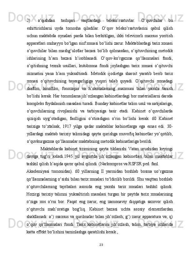 2) o‘qishdan   tashqari   vaqtlardagi   teleko‘rsatuvlar.   O‘quvchilar   bu
eshittirishlarni   uyda   tomosha   qiladilar.   O‘quv   teleko‘rsatuvlarini   qabul   qilish
uchun   maktabda   oynalari   parda   bilan   berkitilgan,   ikki   televizorli   maxsus   yoritish
apparatlari muhayyo bo‘lgan sinf xonasi bo‘lishi zarur. Maktablardagi tarix xonasi
o‘quvchilar   bilan   mashg‘ulotlar   bazasi   bo‘lib   qolmasdan,   o‘qituvchining   metodik
ishlarining   h’am   bazasi   h’isoblanadi.   O‘quv-ko‘rgazma   qo‘llanmalari   fondi,
o‘qitishning   texnik   usullari,   kutubxona   fondi   joylashgan   tarix   xonasi   o‘qituvchi
xizmatini   yana   h’am   yuksaltiradi.   Metodik   ijodietga   sharoit   yaratib   berib   tarix
xonasi   o‘qituvchining   tayergarligiga   yuqori   talab   quyadi.   O‘qituvchi   xonadagi
diafilm,   kinofilm,   fonozapis   va   h’okozalarning   mazmuni   bilan   yaxshi   tanish
bo‘lishi kerak. Har tomonlama jih’ozlangan kabinetlardagi bor materiallarni darsda
kompleks foydalanish masalasi turadi. Bunday kabinetlar talim usul va natijalariga,
o‘quvchilarning   rivojlanishi   va   tarbiyasiga   tasir   etadi.   Kabinet   o‘quvchilarda
qiziqish   uyg‘otadigan,   faolligini   o‘stiradigan   o‘rin   bo‘lishi   kerak.   60   Kabinet
tarixiga   to‘xtalsak,   1917   yilga   qadar   maktablar   kabinetlarga   ega   emas   edi.   30-
yillardagi  maktab tarixiy talimidagi  qayta qurishga muvofiq kabinetlar  yo‘qotilib,
o‘quvkurgazma qo‘llanmalar maktabning metodik kabinatlariga berildi.  
      Maktablarda   kabinet   tizimining   qayta   tiklanishi   Vatan   urushidan   keyingi
davrga   tug‘ri   keladi.1945   yil   avgustda   jih’ozlangan   kabinetlari   bilan   maktablar
tashkil qilish h’aqida qaror qabul qilindi. (Narkompros va RSFSR ped. fanl. 
Akademiyasi   tomonidan).   60   yillarning   II   yarmidan   boshlab   bosma   uo‘rgazma
qo‘llanmalarning o‘sishi bilan tarix xonalari to‘ldirilib borildi. Shu vaqttan boshlab
o‘qituvchilarning   tajribalari   asosida   eng   yaxshi   tarix   xonalari   tashkil   qilindi.
Hozirgi   tarixiy   talimni   yuksaltirish   masalasi   turgan   bir   paytda   tarix   xonalarining
o‘ziga   xos   o‘rni   bor.   Faqat   eng   zarur,   eng   zamonaviy   diqqatiga   sazovor   qilish
o‘qituvchi   mah’oratiga   bog‘liq.   Kabinet   bazasi   uchta   asosiy   elementlardan
shakllanadi: a’) maxsus va qurilmalar bilan jih’ozlash; g‘) zarur apparatura va; q)
o‘quv   qo‘llanmalari   fondi.   Tarix   kabinetlarini   jih’ozlash,   talim,   tarbiya   ishlarida
katta effekt bo‘lishini taminlashga qaratilishi kerak.,  
23 