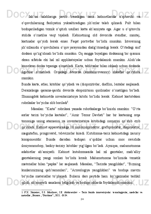 Jah’on   talablariga   javob   beradigan   tarix   kabinetlarida   o‘qituvchi   va
o‘quvchilarning   faoliyatini   yuksaltiradigan   jih’ozlar   talab   qilinadi.   Pult   bilan
boshqariladigan   texnik   o‘qitish   usullari   katta   ah’amiyata   ega.   Agar   u   o‘qituvchi
stolida   o‘rnatilsa   vaqt   tejaladi.   Kabinetning   old   devorida   stendlar,   montaj,
kartinalar   qo‘yish   kerak   emas.   Faqat   portretlar   bo‘lishi   mumkin.   Intererning
jih’ozlanishi o‘quvchilarni o‘quv jarayonidan shalg‘itmasligi kerak. O‘rtadagi sinf
doskasi qo‘zg‘olmali bo‘lishi mumkin. Oq rangga buyalgan doskaning bir qismini
ekran   sifatida   eki   hal   xil   applikatsiyalar   uchun   foydalanish   mumkin.   Aloh’ida
kinoekran doska tepasiga o‘rnatiladi. Karta, tablitsalar bilan ishlash uchun doskada
ilgichlar   o‘rnatiladi.   Orqadagi   devorda   (kombinirovannıy)   shkaflar   qo‘iylishi
mumkin. 
Bunda karta, atlas, kitoblar qo‘yiladi va (diopozitivlar, diafilm, lentalar saqlanadi.
Derazalarga   qarama-qarshi   devorda   ekspozitsion   qurilmalar   o‘rnatilgan   bo‘ladi.
Shuningdek   kabinetda   inventarizatsiya   kitobi   bo‘lishi   kerak.   Kabinet   kartotekasi
rubrikalar bo‘yicha olib boriladi 1
. 
    Masalan:   ”Karta”  rubrikasi   yanada   rubotkalarga   bo‘linishi   mumkin:   ”O‘rta
asrlar   tarixi   bo‘yicha   kartalar”,   “Amir   Temur   Davlati”   har   bir   kartaning   orqa
tomoniga   uning   atamasini   va   inventarizatsiya   kitobidagi   nomerini   qo‘shib   ezib
qo‘iyladi. Kabinet apparaturasiga 16 mm kinoproektor, grafoproektor, diaproektor,
magnitafon,   proigrıvatel,   televizorlar   kiradi.   Kutubxona-tarix   kabinetidagi   zaruriy
komponentdir.   Bunda   darsdan   tashqari   o‘qishlar   uchun   mos   ravishda
ilmiyommobop,   badiiy-tarixiy   kitoblar   yig‘ilgan   bo‘ladi.   Ayniqsa,   malumotnoma
adabietlar   ah’amiyatli.   Kabinet   kutubxonasida   hal   xil   gazetalar,   mah’alliy
gazetalarning   yangi   sonlari   bo‘lishi   kerak.   Malumotnoma   bo‘limida   tematik
materiallar   bilan   "papka”   lar   saqlanadi.   Masalan,   “Tarixda   yangiliklar”,   “Bizning
kunlarimizning   qah’ramonlari”,   ”Arxeologiya   yangiliklari”   va   boshqa   mavzu
bo‘yicha   materiallar   to‘planadi.   Bularni   dars   paytida   ham.   ko‘rgazmalar   tashkil
qilish, ah’amiyatli sanalarni belgilash va boshqa ishlarda foydalanish mumkin. 
1   F.X.   Xazratov,   S.S.   Muxlisov,   I.E.   Abdurasulov   –   Tarix   fanida   innovatsiyalar:   texnologiyalar,   modellar   va
metodlar., Buxoro., “Durdona”., 2021. -B.84. 
24 
