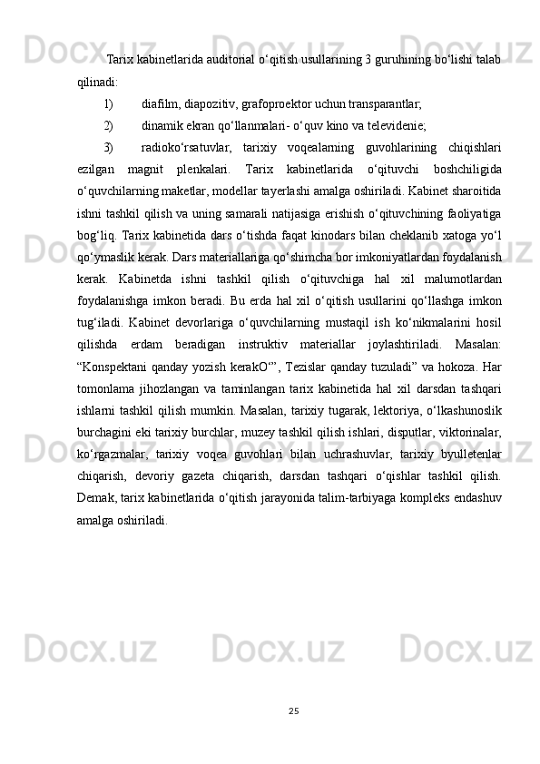 Tarix kabinetlarida auditorial o‘qitish usullarining 3 guruhining bo‘lishi talab
qilinadi: 
1) diafilm, diapozitiv, grafoproektor uchun transparantlar;  
2) dinamik ekran qo‘llanmalari- o‘quv kino va televidenie;  
3) radioko‘rsatuvlar,   tarixiy   voqealarning   guvohlarining   chiqishlari
ezilgan   magnit   plenkalari.   Tarix   kabinetlarida   o‘qituvchi   boshchiligida
o‘quvchilarning maketlar, modellar tayerlashi amalga oshiriladi. Kabinet sharoitida
ishni tashkil qilish va uning samarali natijasiga erishish o‘qituvchining faoliyatiga
bog‘liq. Tarix kabinetida dars o‘tishda faqat  kinodars bilan cheklanib xatoga yo‘l
qo‘ymaslik kerak. Dars materiallariga qo‘shimcha bor imkoniyatlardan foydalanish
kerak.   Kabinetda   ishni   tashkil   qilish   o‘qituvchiga   hal   xil   malumotlardan
foydalanishga   imkon   beradi.   Bu   erda   hal   xil   o‘qitish   usullarini   qo‘llashga   imkon
tug‘iladi.   Kabinet   devorlariga   o‘quvchilarning   mustaqil   ish   ko‘nikmalarini   hosil
qilishda   erdam   beradigan   instruktiv   materiallar   joylashtiriladi.   Masalan:
“Konspektani  qanday yozish kerakO‘”, Tezislar  qanday tuzuladi” va hokoza. Har
tomonlama   jihozlangan   va   taminlangan   tarix   kabinetida   hal   xil   darsdan   tashqari
ishlarni tashkil  qilish mumkin. Masalan,  tarixiy tugarak, lektoriya, o‘lkashunoslik
burchagini eki tarixiy burchlar, muzey tashkil qilish ishlari, disputlar, viktorinalar,
ko‘rgazmalar,   tarixiy   voqea   guvohlari   bilan   uchrashuvlar,   tarixiy   byulletenlar
chiqarish,   devoriy   gazeta   chiqarish,   darsdan   tashqari   o‘qishlar   tashkil   qilish.
Demak, tarix kabinetlarida o‘qitish jarayonida talim-tarbiyaga kompleks endashuv
amalga oshiriladi. 
 
 
 
 
 
 
  
25