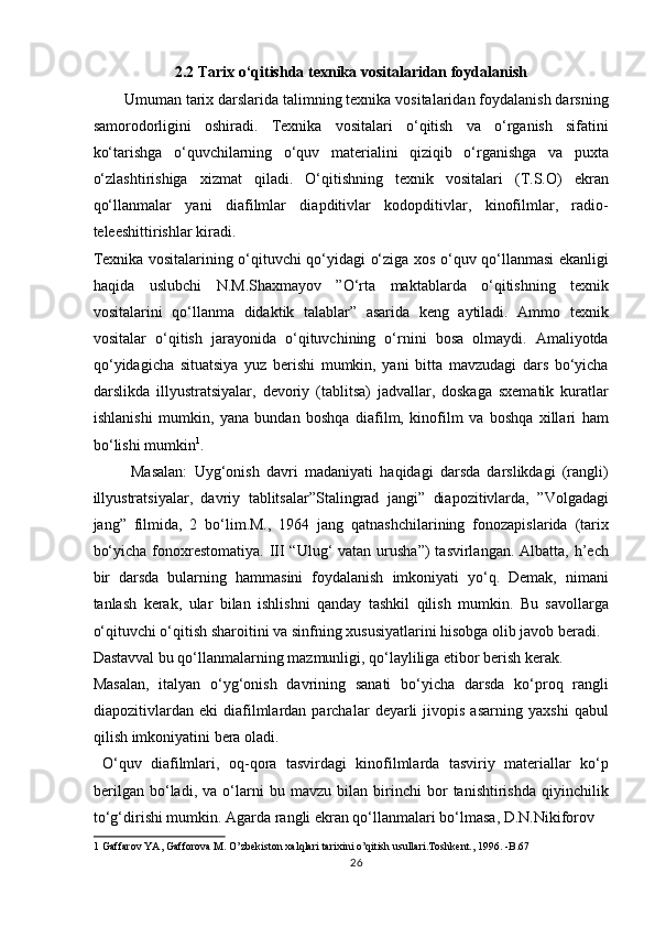 2.2 Tarix o‘qitishda texnika vositalaridan foydalanish
Umuman tarix darslarida talimning texnika vositalaridan foydalanish darsning
samorodorligini   oshiradi.   Texnika   vositalari   o‘qitish   va   o‘rganish   sifatini
ko‘tarishga   o‘quvchilarning   o‘quv   materialini   qiziqib   o‘rganishga   va   puxta
o‘zlashtirishiga   xizmat   qiladi.   O‘qitishning   texnik   vositalari   (T.S.O)   ekran
qo‘llanmalar   yani   diafilmlar   diapditivlar   kodopditivlar,   kinofilmlar,   radio-
teleeshittirishlar kiradi. 
Texnika vositalarining o‘qituvchi qo‘yidagi o‘ziga xos o‘quv qo‘llanmasi ekanligi
haqida   uslubchi   N.M.Shaxmayov   ”O‘rta   maktablarda   o‘qitishning   texnik
vositalarini   qo‘llanma   didaktik   talablar”   asarida   keng   aytiladi.   Ammo   texnik
vositalar   o‘qitish   jarayonida   o‘qituvchining   o‘rnini   bosa   olmaydi.   Amaliyotda
qo‘yidagicha   situatsiya   yuz   berishi   mumkin,   yani   bitta   mavzudagi   dars   bo‘yicha
darslikda   illyustratsiyalar,   devoriy   (tablitsa)   jadvallar,   doskaga   sxematik   kuratlar
ishlanishi   mumkin,   yana   bundan   boshqa   diafilm,   kinofilm   va   boshqa   xillari   ham
bo‘lishi mumkin 1
. 
  Masalan:   Uyg‘onish   davri   madaniyati   haqidagi   darsda   darslikdagi   (rangli)
illyustratsiyalar,   davriy   tablitsalar”Stalingrad   jangi”   diapozitivlarda,   ”Volgadagi
jang”   filmida,   2   bo‘lim.M.,   1964   jang   qatnashchilarining   fonozapislarida   (tarix
bo‘yicha  fonoxrestomatiya. III  “Ulug‘  vatan urusha”)  tasvirlangan.  Albatta, h’ech
bir   darsda   bularning   hammasini   foydalanish   imkoniyati   yo‘q.   Demak,   nimani
tanlash   kerak,   ular   bilan   ishlishni   qanday   tashkil   qilish   mumkin.   Bu   savollarga
o‘qituvchi o‘qitish sharoitini va sinfning xususiyatlarini hisobga olib javob beradi. 
Dastavval bu qo‘llanmalarning mazmunligi, qo‘layliliga etibor berish kerak. 
Masalan,   italyan   o‘yg‘onish   davrining   sanati   bo‘yicha   darsda   ko‘proq   rangli
diapozitivlardan   eki   diafilmlardan  parchalar   deyarli   jivopis   asarning   yaxshi   qabul
qilish imkoniyatini bera oladi.         
  O‘quv   diafilmlari,   oq-qora   tasvirdagi   kinofilmlarda   tasviriy   materiallar   ko‘p
berilgan   bo‘ladi,   va   o‘larni   bu   mavzu   bilan   birinchi   bor   tanishtirishda   qiyinchilik
to‘g‘dirishi mumkin. Agarda rangli ekran qo‘llanmalari bo‘lmasa, D.N.Nikiforov 
1  Gaffarov YA, Gafforova M. O’zbekiston xalqlari tarixini o’qitish usullari.Toshkent., 1996. -B.67 
26 