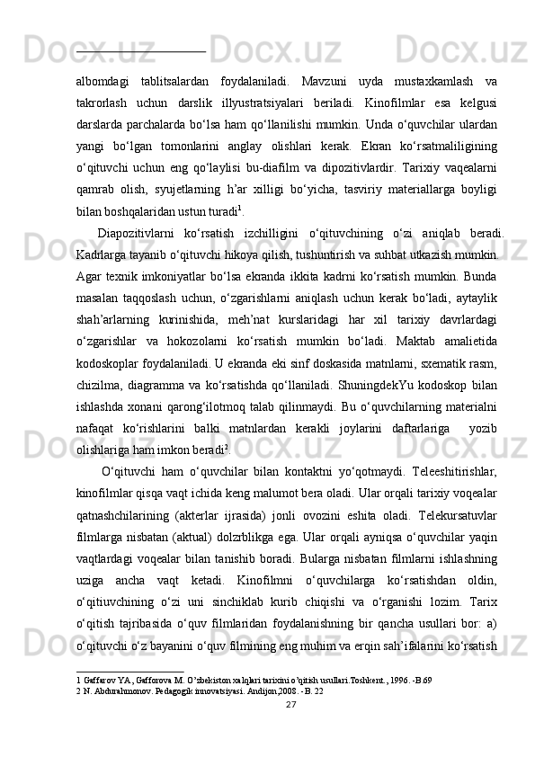  
albomdagi   tablitsalardan   foydalaniladi.   Mavzuni   uyda   mustaxkamlash   va
takrorlash   uchun   darslik   illyustratsiyalari   beriladi.   Kinofilmlar   esa   kelgusi
darslarda parchalarda bo‘lsa ham  qo‘llanilishi  mumkin. Unda o‘quvchilar ulardan
yangi   bo‘lgan   tomonlarini   anglay   olishlari   kerak.   Ekran   ko‘rsatmaliligining
o‘qituvchi   uchun   eng   qo‘laylisi   bu-diafilm   va   dipozitivlardir.   Tarixiy   vaqealarni
qamrab   olish,   syujetlarning   h’ar   xilligi   bo‘yicha,   tasviriy   materiallarga   boyligi
bilan boshqalaridan ustun turadi 1
.          
Diapozitivlarni   ko‘rsatish   izchilligini   o‘qituvchining   o‘zi   aniqlab   beradi.
Kadrlarga tayanib o‘qituvchi hikoya qilish, tushuntirish va suhbat utkazish mumkin. 
Agar   texnik   imkoniyatlar   bo‘lsa   ekranda   ikkita   kadrni   ko‘rsatish   mumkin.   Bunda
masalan   taqqoslash   uchun,   o‘zgarishlarni   aniqlash   uchun   kerak   bo‘ladi,   aytaylik
shah’arlarning   kurinishida,   meh’nat   kurslaridagi   har   xil   tarixiy   davrlardagi
o‘zgarishlar   va   hokozolarni   ko‘rsatish   mumkin   bo‘ladi.   Maktab   amalietida
kodoskoplar foydalaniladi. U ekranda eki sinf doskasida matnlarni, sxematik rasm,
chizilma,   diagramma   va   ko‘rsatishda   qo‘llaniladi.   ShuningdekYu   kodoskop   bilan
ishlashda   xonani   qarong‘ilotmoq   talab   qilinmaydi.   Bu   o‘quvchilarning   materialni
nafaqat   ko‘rishlarini   balki   matnlardan   kerakli   joylarini   daftarlariga     yozib
olishlariga ham imkon beradi 2
.  
O‘qituvchi   ham   o‘quvchilar   bilan   kontaktni   yo‘qotmaydi.   Teleeshitirishlar,
kinofilmlar qisqa vaqt ichida keng malumot bera oladi. Ular orqali tarixiy voqealar
qatnashchilarining   (akterlar   ijrasida)   jonli   ovozini   eshita   oladi.   Telekursatuvlar
filmlarga nisbatan   (aktual)  dolzrblikga  ega. Ular   orqali   ayniqsa  o‘quvchilar   yaqin
vaqtlardagi   voqealar   bilan   tanishib   boradi.   Bularga   nisbatan   filmlarni   ishlashning
uziga   ancha   vaqt   ketadi.   Kinofilmni   o‘quvchilarga   ko‘rsatishdan   oldin,
o‘qitiuvchining   o‘zi   uni   sinchiklab   kurib   chiqishi   va   o‘rganishi   lozim.   Tarix
o‘qitish   tajribasida   o‘quv   filmlaridan   foydalanishning   bir   qancha   usullari   bor:   a)
o‘qituvchi o‘z bayanini o‘quv filmining eng muhim va erqin sah’ifalarini ko‘rsatish
1  Gaffarov YA, Gafforova M. O’zbekiston xalqlari tarixini o’qitish usullari.Toshkent., 1996. -B.69 
2  N. Abdurahmonov. Pedagogik innovatsiyasi. Andijon,2008. -B. 22  
27 