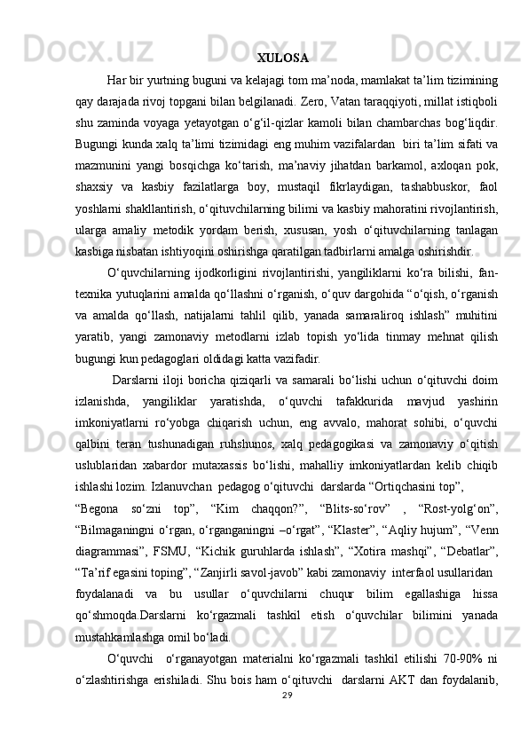 XULOSA
Har bir yurtning buguni va kelajagi tom ma’noda, mamlakat ta’lim tizimining
qay darajada rivoj topgani bilan belgilanadi. Zero, Vatan taraqqiyoti, millat istiqboli
shu   zaminda   voyaga   yetayotgan   o‘g‘il-qizlar   kamoli   bilan   chambarchas   bog‘liqdir.
Bugungi kunda xalq ta’limi tizimidagi eng muhim vazifalardan   biri ta’lim sifati va
mazmunini   yangi   bosqichga   ko‘tarish,   ma’naviy   jihatdan   barkamol,   axloqan   pok,
shaxsiy   va   kasbiy   fazilatlarga   boy,   mustaqil   fikrlaydigan,   tashabbuskor,   faol
yoshlarni shakllantirish, o‘qituvchilarning bilimi va kasbiy mahoratini rivojlantirish,
ularga   amaliy   metodik   yordam   berish,   xususan,   yosh   o‘qituvchilarning   tanlagan
kasbiga nisbatan ishtiyoqini oshirishga qaratilgan tadbirlarni amalga oshirishdir.    
O‘quvchilarning   ijodkorligini   rivojlantirishi,   yangiliklarni   ko‘ra   bilishi,   fan-
texnika yutuqlarini amalda qo‘llashni o‘rganish, o‘quv dargohida “o‘qish, o‘rganish
va   amalda   qo‘llash,   natijalarni   tahlil   qilib,   yanada   samaraliroq   ishlash”   muhitini
yaratib,   yangi   zamonaviy   metodlarni   izlab   topish   yo‘lida   tinmay   mehnat   qilish
bugungi kun pedagoglari oldidagi katta vazifadir.      
  Darslarni   iloji   boricha   qiziqarli   va   samarali   bo‘lishi   uchun   o‘qituvchi   doim
izlanishda,   yangiliklar   yaratishda,   o‘quvchi   tafakkurida   mavjud   yashirin
imkoniyatlarni   ro‘yobga   chiqarish   uchun,   eng   avvalo,   mahorat   sohibi,   o‘quvchi
qalbini   teran   tushunadigan   ruhshunos,   xalq   pedagogikasi   va   zamonaviy   o‘qitish
uslublaridan   xabardor   mutaxassis   bo‘lishi,   mahalliy   imkoniyatlardan   kelib   chiqib
ishlashi lozim. Izlanuvchan  pedagog o‘qituvchi  darslarda “Ortiqchasini top”, 
“Begona   so‘zni   top”,   “Kim   chaqqon?”,   “Blits-so‘rov”   ,   “Rost-yolg‘on”,
“Bilmaganingni   o‘rgan,   o‘rganganingni   –o‘rgat”,  “Klaster”,   “Aqliy  hujum”,   “Venn
diagrammasi”,   FSMU,   “Kichik   guruhlarda   ishlash”,   “Xotira   mashqi”,   “Debatlar”,
“Ta’rif egasini toping”, “Zanjirli savol-javob” kabi zamonaviy  interfaol usullaridan 
foydalanadi   va   bu   usullar   o‘quvchilarni   chuqur   bilim   egallashiga   hissa
qo‘shmoqda.Darslarni   ko‘rgazmali   tashkil   etish   o‘quvchilar   bilimini   yanada
mustahkamlashga omil bo‘ladi.         
O‘quvchi     o‘rganayotgan   materialni   ko‘rgazmali   tashkil   etilishi   70-90%   ni
o‘zlashtirishga   erishiladi.   Shu   bois   ham   o‘qituvchi     darslarni   AKT   dan   foydalanib,
29 