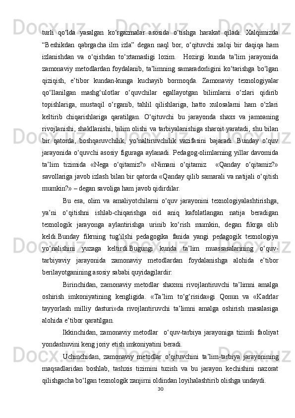 turli   qo‘lda   yasalgan   ko‘rgazmalar   asosida   o‘tishga   harakat   qiladi.   Xalqimizda
“Beshikdan   qabrgacha   ilm   izla”   degan   naql   bor,   o‘qituvchi   xalqi   bir   daqiqa   ham
izlanishdan   va   o‘qishdan   to‘xtamasligi   lozim.     Hozirgi   kunda   ta’lim   jarayonida
zamonaviy  metodlardan  foydalanib,  ta’limning  samaradorligini   ko‘tarishga   bo‘lgan
qiziqish,   e’tibor   kundan-kunga   kuchayib   bormoqda.   Zamonaviy   texnologiyalar
qo‘llanilgan   mashg‘ulotlar   o‘quvchilar   egallayotgan   bilimlarni   o‘zlari   qidirib
topishlariga,   mustaqil   o‘rganib,   tahlil   qilishlariga,   hatto   xulosalarni   ham   o‘zlari
keltirib   chiqarishlariga   qaratilgan.   O‘qituvchi   bu   jarayonda   shaxs   va   jamoaning
rivojlanishi, shakllanishi, bilim olishi va tarbiyalanishiga sharoit yaratadi, shu bilan
bir   qatorda,   boshqaruvchilik,   yo‘naltiruvchilik   vazifasini   bajaradi.   Bunday   o‘quv
jarayonida o‘quvchi asosiy figuraga aylanadi. Pedagog-olimlarning yillar davomida
ta’lim   tizimida   «Nega   o‘qitamiz?»   «Nimani   o‘qitamiz     «Qanday   o‘qitamiz?»
savollariga javob izlash bilan bir qatorda «Qanday qilib samarali va natijali o‘qitish
mumkin?» – degan savoliga ham javob qidirdilar.      
  Bu   esa,   olim   va   amaliyotchilarni   o‘quv   jarayonini   texnologiyalashtirishga,
ya’ni   o‘qitishni   ishlab-chiqarishga   oid   aniq   kafolatlangan   natija   beradigan
texnologik   jarayonga   aylantirishga   urinib   ko‘rish   mumkin,   degan   fikrga   olib
keldi.Bunday   fikrning   tug‘ilshi   pedagogika   fanida   yangi   pedagogik   texnologiya
yo‘nalishini   yuzaga   keltirdi.Bugungi   kunda   ta’lim   muassasalarining   o‘quv-
tarbiyaviy   jarayonida   zamonaviy   metodlardan   foydalanishga   alohida   e’tibor
berilayotganining asosiy sababi quyidagilardir:         
  Birinchidan,   zamonaviy   metodlar   shaxsni   rivojlantiruvchi   ta’limni   amalga
oshirish   imkoniyatining   kengligida.   «Ta’lim   to‘g‘risida»gi   Qonun   va   «Kadrlar
tayyorlash   milliy   dasturi»da   rivojlantiruvchi   ta’limni   amalga   oshirish   masalasiga
alohida e’tibor qaratilgan.        
  Ikkinchidan,   zamonaviy   metodlar     o‘quv-tarbiya   jarayoniga   tizimli   faoliyat
yondashuvini keng joriy etish imkoniyatini beradi.    
  Uchinchidan,   zamonaviy   metodlar   o‘qituvchini   ta’lim-tarbiya   jarayonining
maqsadlaridan   boshlab,   tashxis   tizimini   tuzish   va   bu   jarayon   kechishini   nazorat
qilishgacha bo‘lgan texnologik zanjirni oldindan loyihalashtirib olishga undaydi. 
30 