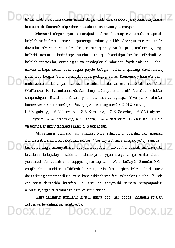 ta'lim sifatini oshirish uchun tashkil etilgan turli xil murakkab jarayonlar majmuasi
hisoblanadi. Samarali o‘qitishning ikkita asosiy xususiyati mavjud.     
Mavzuni   o‘rganilganlik   darajasi .     Tarix   fanining   rivojlanishi   natijasida
ko‘plab   xududlarni   tarixini   o‘rganishga   imkon   yaratildi.   Ayniqsa   mustamlakachi
davlatlar   o‘z   mustamlakalari   haqida   har   qanday   va   ko‘proq   ma'lumotga   ega
bo‘lishi   uchun   u   hududdagi   xalqlarni   to‘liq   o‘rganishga   harakat   qilishadi   va
ko‘plab   tarixchilar,   arxeologlar   va   etnologlar   olimlaridan   foydalanishadi.   ushbu
mavzu   nafaqat   kecha   yoki   bugun   paydo   bo‘lgan,   balki   u   qadimgi   davrladanoq
shakllanib kelgan. Yana bu haqda buyuk pedagog Ya. A. Komenskiy ham o‘z fikr -
mulohazalarini   bildirgan.   Tarixchi   metodist   olimlardan   esa   Ya.   G`afforov,   M.G.
G`afforova,   R.   Ishmuhammedovlar   ilmiy   tadqiqot   ishlari   olib   borishib,   kitoblar
chiqarishgan.   Bundan   tashqari   yana   bu   mavzu   ayniqsa   Yevropalik   olimlar
tomonidan keng o‘rganilgan. Pedagog va psixolog olimlar D.N.Uznadze, 
L.S.Vigotskiy,   A.N.Leontev,   S.A.Shmakov,   G.K.Selevko,   P.YA.Galperin,
I.Olloyorov,   A.A.Verbitskiy,   A.F.Osborn,   E.A.Aleksandrov,   G.Ya.Bush,   D.Kolb
va boshqalar ilmiy tadqiqot ishlari olib borishgan.       
Mavzuning   maqsad   va   vazifasi   kurs   ishimning   yozishimdan   maqsad
shundan iboratki, mamlakatimiz rahbari “Tarixiy xotirasiz kelajak yo‘q” asarida “
tarix   fanining   imkoniyatlaridan   foydalanib,   Aql   –   zakovatli,   yuksak   ma’naviyatli
kishilarni   tarbiyalay   olsakkina,   oldimizga   qo‘ygan   maqsadlarga   erisha   olamiz,
yurtimizda farovonlik va taraqqiyot qaror topadi”,- deb ta’kidlaydi. Shundan kelib
chiqib   shuni   alohida   ta’kidlash   lozimki,   tarix   fani   o‘qituvchilari   oldida   tarix
darslarining samaradorligini yana ham oshirish vazifasi ko‘ndalang turibdi. Bunda
esa   tarix   darslarida   interfaol   usullarni   qo‘llashyaxshi   samara   berayotganligi
o‘tkazilayotgan tajribalardan ham ko‘rinib turibdi. 
Kurs   ishining   tuzilishi:   kirish,   ikkita   bob,   har   bobda   ikkitadan   rejalar,
xulosa va foydalanilgan adabiyotlar.
 
4 