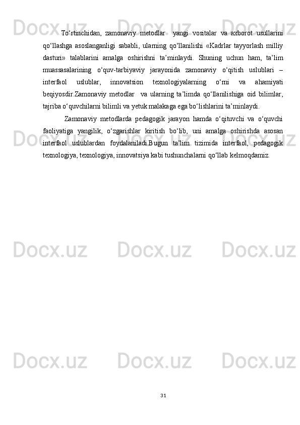 To‘rtinchidan,   zamonaviy   metodlar     yangi   vositalar   va   axborot   usullarini
qo‘llashga   asoslanganligi   sababli,   ularning   qo‘llanilishi   «Kadrlar   tayyorlash   milliy
dasturi»   talablarini   amalga   oshirishni   ta’minlaydi.   Shuning   uchun   ham,   ta’lim
muassasalarining   o‘quv-tarbiyaviy   jarayonida   zamonaviy   o‘qitish   uslublari   –
interfaol   uslublar,   innovatsion   texnologiyalarning   o‘rni   va   ahamiyati
beqiyosdir.Zamonaviy   metodlar     va   ularning   ta’limda   qo‘llanilishiga   oid   bilimlar,
tajriba o‘quvchilarni bilimli va yetuk malakaga ega bo‘lishlarini ta’minlaydi.            
  Zamonaviy   metodlarda   pedagogik   jarayon   hamda   o‘qituvchi   va   o‘quvchi
faoliyatiga   yangilik,   o‘zgarishlar   kiritish   bo‘lib,   uni   amalga   oshirishda   asosan
interfaol   uslublardan   foydalaniladi.Bugun   ta’lim   tizimida   interfaol,   pedagogik
texnologiya, texnologiya, innovatsiya kabi tushunchalarni qo‘llab kelmoqdamiz.  
 
 
 
 
 
 
 
 
 
 
 
 
 
 
 
31 