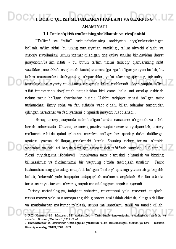 I. BOB. O‘QITISH METODLARINI TANLASH VA ULARNING
AHAMIYATI
1.1 Tarix o‘qitish usullarining shakllanishi va rivojlanishi
“Ta’lim"   va   "sifat”   tushunchalarining   mohiyatini   uyg‘unlashtiradigan
bo‘lsak,   ta'lim   sifati,   bu   uning   xususiyatlari   yaxlitligi,   ta'lim   oluvchi   o‘qishi   va
shaxsiy   rivojlanishi   uchun   xizmat   qiladigan   eng   qulay   usullar   birikuvidan   iborat
jarayondir.Ta lim   sifati   -   bu   butun   ta lim   tizimi   tarkibiy   qismlarining   sifatʼ ʼ
vazifalari, murakkab rivojlanish kuchi(dinamika)ga ega bo lgan jarayon bo lib, bu	
ʼ ʼ
ta lim   muassasalari   faoliyatidagi   o zgarishlar,   ya ni   ularning   ijtimoiy,   iqtisodiy,	
ʼ ʼ ʼ
texnologik   va   siyosiy   muhitining   o zgarishi   bilan   izohlanadi.  	
ʼ А yni   vaqtda   ta lim	ʼ
sifati   innovatsion   rivojlanish   natijalaridan   biri   emas,   balki   uni   amalga   oshirish
uchun   zarur   bo lgan   shartlardan   biridir.   Ushbu   tadqiqot   sohasi   bo‘lgan   tarix	
ʼ
tushunchasi   ilmiy   soha   va   fan   sifatida   vaqt   o‘tishi   bilan   odamlar   tomonidan
qilingan harakatlar va faoliyatlarni o‘rganish jarayoni hisoblanadi 1
.      
Biroq,  tarixiy  jarayonda  sodir  bo‘lgan  barcha  narsalarni   o‘rganish   va  ochib
berish imkonsizdir. Chunki, tarixning pozitiv nuqtai nazarida aytilganidek, tarixiy
ma'lumot   sifatida   qabul   qilinishi   mumkin   bo‘lgan   har   qanday   da'vo   dalillarga,
ayniqsa   yozma   dalillarga   asoslanishi   kerak.   Shuning   uchun   tarixni   o‘tmish
voqealari   va  dalillari  haqida   yozilgan  axborot  deb   ta 2
riflash  mumkin.  J.   Slater  bu
fikrni   quyidagicha   ifodalaydi:   “mohiyatan   tarix   o‘tmishni   o‘rganish   va   bizning
bilimlarimiz   va   fikrlarimizni   bir   vaqtning   o‘zida   tasdiqlash   usulidir”.   Tarix
tushunchasining g‘arbdagi muqobili bo‘lgan "history" qadimgi yunon tiliga tegishli
bo‘lib, "izlanish" yoki haqiqatni tadqiq qilish ma'nosini  anglatadi. Bir fan sifatida
tarix insoniyat tarixini o‘zining noyob metodologiyasi orqali o‘rganadi.     
  Tarixiy   metodologiya,   tadqiqot   sohasini,   muammoni   yoki   mavzuni   aniqlash,
ushbu mavzu yoki muammoga tegishli gipotezalarni ishlab chiqish, olingan dalillar
va   manbalardan   ma'lumot   to‘plash,   ushbu   ma'lumotlarni   tahlil   va   tanqid   qilish,
1   F.X.   Xazratov,   S.S.   Muxlisov,   I.E.   Abdurasulov   –   Tarix   fanida   innovatsiyalar:   texnologiyalar,   modellar   va
metodlar., Buxoro., “Durdona”., 2021. -B.48. 
2   Ishmuhamedov   R.   Innovatsion   texnologiyalar   yordamida   ta'lim   samaradorligini   oshirish   yo`llari.   -   Toshkent.,
Nizomiy nomidagi TDPU, 2009. -B.71.  
5 