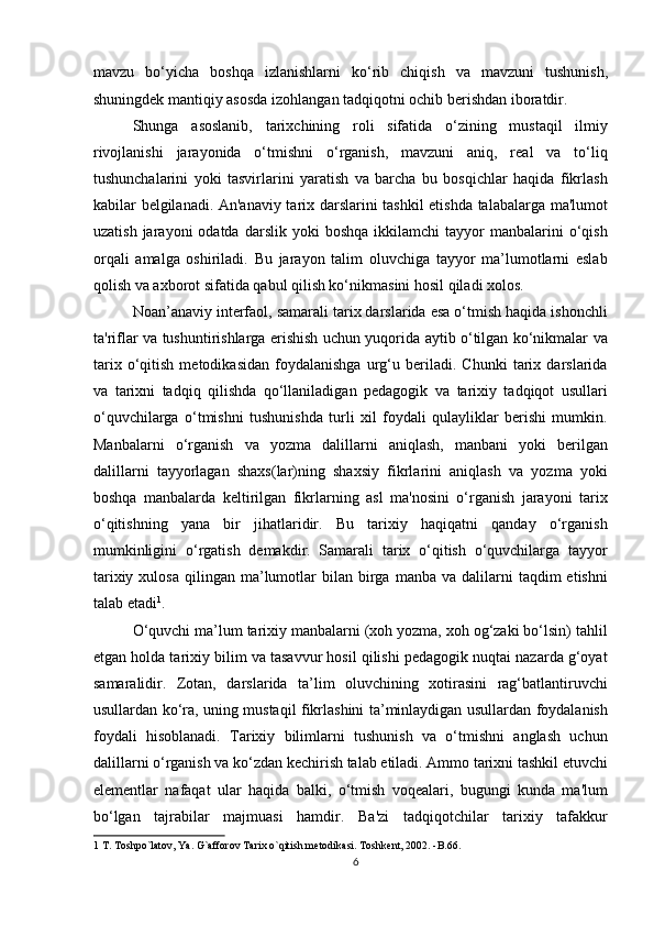 mavzu   bo‘yicha   boshqa   izlanishlarni   ko‘rib   chiqish   va   mavzuni   tushunish,
shuningdek mantiqiy asosda izohlangan tadqiqotni ochib berishdan iboratdir. 
Shunga   asoslanib,   tarixchining   roli   sifatida   o‘zining   mustaqil   ilmiy
rivojlanishi   jarayonida   o‘tmishni   o‘rganish,   mavzuni   aniq,   real   va   to‘liq
tushunchalarini   yoki   tasvirlarini   yaratish   va   barcha   bu   bosqichlar   haqida   fikrlash
kabilar belgilanadi. An'anaviy tarix darslarini tashkil etishda talabalarga ma'lumot
uzatish  jarayoni  odatda  darslik   yoki  boshqa  ikkilamchi  tayyor   manbalarini  o‘qish
orqali   amalga   oshiriladi.   Bu   jarayon   talim   oluvchiga   tayyor   ma’lumotlarni   eslab
qolish va axborot sifatida qabul qilish ko‘nikmasini hosil qiladi xolos. 
Noan’anaviy interfaol, samarali tarix darslarida esa o‘tmish haqida ishonchli
ta'riflar va tushuntirishlarga erishish uchun yuqorida aytib o‘tilgan ko‘nikmalar va
tarix   o‘qitish   metodikasidan   foydalanishga   urg‘u   beriladi.   Chunki   tarix   darslarida
va   tarixni   tadqiq   qilishda   qo‘llaniladigan   pedagogik   va   tarixiy   tadqiqot   usullari
o‘quvchilarga   o‘tmishni   tushunishda   turli   xil   foydali   qulayliklar   berishi   mumkin.
Manbalarni   o‘rganish   va   yozma   dalillarni   aniqlash,   manbani   yoki   berilgan
dalillarni   tayyorlagan   shaxs(lar)ning   shaxsiy   fikrlarini   aniqlash   va   yozma   yoki
boshqa   manbalarda   keltirilgan   fikrlarning   asl   ma'nosini   o‘rganish   jarayoni   tarix
o‘qitishning   yana   bir   jihatlaridir.   Bu   tarixiy   haqiqatni   qanday   o‘rganish
mumkinligini   o‘rgatish   demakdir.   Samarali   tarix   o‘qitish   o‘quvchilarga   tayyor
tarixiy  xulosa   qilingan  ma’lumotlar   bilan  birga   manba  va  dalilarni   taqdim  etishni
talab etadi 1
. 
O‘quvchi ma’lum tarixiy manbalarni (xoh yozma, xoh og‘zaki bo‘lsin) tahlil
etgan holda tarixiy bilim va tasavvur hosil qilishi pedagogik nuqtai nazarda g‘oyat
samaralidir.   Zotan,   darslarida   ta’lim   oluvchining   xotirasini   rag‘batlantiruvchi
usullardan ko‘ra, uning mustaqil fikrlashini ta’minlaydigan usullardan foydalanish
foydali   hisoblanadi.   Tarixiy   bilimlarni   tushunish   va   o‘tmishni   anglash   uchun
dalillarni o‘rganish va ko‘zdan kechirish talab etiladi. Ammo tarixni tashkil etuvchi
elementlar   nafaqat   ular   haqida   balki,   o‘tmish   voqealari,   bugungi   kunda   ma'lum
bo‘lgan   tajrabilar   majmuasi   hamdir.   Ba'zi   tadqiqotchilar   tarixiy   tafakkur
1  T. Toshpo`latov, Ya. G`afforov Tarix o`qitish metodikasi. Toshkent, 2002. -B.66.  
6 