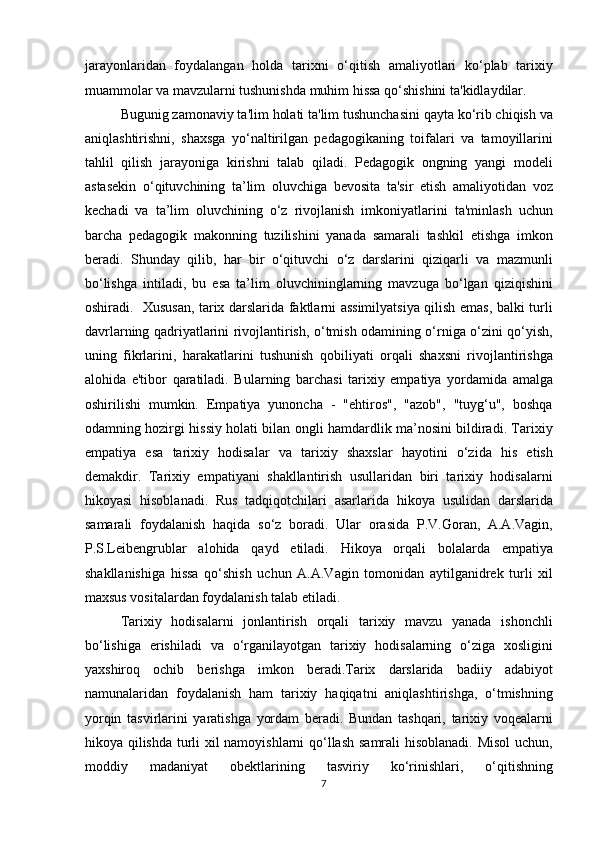 jarayonlaridan   foydalangan   holda   tarixni   o‘qitish   amaliyotlari   ko‘plab   tarixiy
muammolar va mavzularni tushunishda muhim hissa qo‘shishini ta'kidlaydilar. 
Bugunig zamonaviy ta'lim holati ta'lim tushunchasini qayta ko‘rib chiqish va
aniqlashtirishni,   shaxsga   yo‘naltirilgan   pedagogikaning   toifalari   va   tamoyillarini
tahlil   qilish   jarayoniga   kirishni   talab   qiladi.   Pedagogik   ongning   yangi   modeli
astasekin   o‘qituvchining   ta’lim   oluvchiga   bevosita   ta'sir   etish   amaliyotidan   voz
kechadi   va   ta’lim   oluvchining   o‘z   rivojlanish   imkoniyatlarini   ta'minlash   uchun
barcha   pedagogik   makonning   tuzilishini   yanada   samarali   tashkil   etishga   imkon
beradi.   Shunday   qilib,   har   bir   o‘qituvchi   o‘z   darslarini   qiziqarli   va   mazmunli
bo‘lishga   intiladi,   bu   esa   ta’lim   oluvchininglarning   mavzuga   bo‘lgan   qiziqishini
oshiradi.   Xususan, tarix darslarida faktlarni assimilyatsiya qilish emas, balki turli
davrlarning qadriyatlarini rivojlantirish, o‘tmish odamining o‘rniga o‘zini qo‘yish,
uning   fikrlarini,   harakatlarini   tushunish   qobiliyati   orqali   shaxsni   rivojlantirishga
alohida   e'tibor   qaratiladi.   Bularning   barchasi   tarixiy   empatiya   yordamida   amalga
oshirilishi   mumkin.   Empatiya   yunoncha   -   "ehtiros",   "azob",   "tuyg‘u",   boshqa
odamning hozirgi hissiy holati bilan ongli hamdardlik ma’nosini bildiradi. Tarixiy
empatiya   esa   tarixiy   hodisalar   va   tarixiy   shaxslar   hayotini   o‘zida   his   etish
demakdir.   Tarixiy   empatiyani   shakllantirish   usullaridan   biri   tarixiy   hodisalarni
hikoyasi   hisoblanadi.   Rus   tadqiqotchilari   asarlarida   hikoya   usulidan   darslarida
samarali   foydalanish   haqida   so‘z   boradi.   Ular   orasida   P.V.Goran,   A.A.Vagin,
P.S.Leibengrublar   alohida   qayd   etiladi.   Hikoya   orqali   bolalarda   empatiya
shakllanishiga   hissa   qo‘shish   uchun   A.A.Vagin   tomonidan   aytilganidrek   turli   xil
maxsus vositalardan foydalanish talab etiladi.
Tarixiy   hodisalarni   jonlantirish   orqali   tarixiy   mavzu   yanada   ishonchli
bo‘lishiga   erishiladi   va   o‘rganilayotgan   tarixiy   hodisalarning   o‘ziga   xosligini
yaxshiroq   ochib   berishga   imkon   beradi.Tarix   darslarida   badiiy   adabiyot
namunalaridan   foydalanish   ham   tarixiy   haqiqatni   aniqlashtirishga,   o‘tmishning
yorqin   tasvirlarini   yaratishga   yordam   beradi.   Bundan   tashqari,   tarixiy   voqealarni
hikoya qilishda turli xil namoyishlarni  qo‘llash samrali hisoblanadi. Misol  uchun,
moddiy   madaniyat   obektlarining   tasviriy   ko‘rinishlari,   o‘qitishning
7 