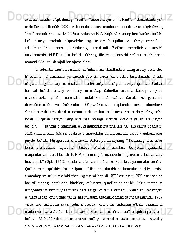 faollishtirishda   o‘qitishning   ”real”,   “laborotoriya”,   ”referat”,   ”dramatizatsiya”
metodlari   qo‘llanildi.   XX   asr   boshida   tarixiy   manbalar   asosida   tarix   o‘qitishning
”real” metodi tiklandi. M.N.Pokrovskiy va N.A.Rojkovlar uning tarafdorlari bo‘ldi.
Laborotoriya   metodi   o‘quvchilarning   tarixiy   h’ujjatlar   va   ilmiy   ommabop
adabietlar   bilan   mustaqil   ishlashiga   asoslandi.   Referat   metodining   astoydil
targ‘ibotchisi   N.P.Pokatilo   bo‘ldi.   O‘ning   fikricha   o‘quvchi   refarat   orqali   bosh
manoni ikkinchi darajalidan ajrata oladi. 
U referatni mustaqil ishlash ko‘nikmasini shakllantirishning asosiy usuli deb
h’isobladi.,   Dramatizatsiya   metodi   A.F.Gartvich   tomonidan   tasvirlanadi.   O‘nda
o‘quvchilarga   tarixiy   materiallarini   roller   bo‘yicha   o‘qish   tavsiya   qilindi.   Usullar
har   xil   bo‘ldi:   badiiy   va   ilmiy   ommobap   dabietlar   asosida   tarixiy   voqeani
instsenirovka   qilish,   materialni   mutah’kamlash   uchun   darsda   eshitganlarini
dramalashtirish   va   hakozalar.   O‘quvchilarda   o‘qitishda   aniq   obrazlarni
shakllantirish   tarix   darslari   uchun   karta   va   kartinalarning   ishlab   chiqilishiga   olib
keldi.   O‘qitish   jarayonining   ajralmas   bo‘lagi   sifatida   ekskursiya   ishlari   paydo
bo‘ldi 1
.      Tarixni o‘rganishda o‘lkashunoslik materiallari hal jalb qilina boshladi.
XIX asrning oxiri XX asr boshida o‘qituvchilar uchun birinchi uslubiy qullanmalar
paydo   bo‘ldi.   Nijegorodli   o‘qituvchi   A.Krolyunitskiyning   “Tarixning   elementar
kursi   metodikasi   tajribasi”   tarixni   o‘qitish   masalasi   bo‘yicha   qimmatli
maqalolardan iborat bo‘ldi. N.P.Pokatiloning ”Boshlovchi o‘qituvchi uchun amaliy
boshchilik”  (Spb,  1912),  kitobida  o‘z  davri   uchun  etakchi  tavsiyanomalar   berildi.
Qo‘llanmada qo‘shimcha berilgan bo‘lib, unda darslik qullanmalar, badiiy, ilmiy-
ammabop va uslubiy adabietlarning tizimi  berildi. XIX asr  oxiri- XX asr  boshida
har   xil   tipdagi   darsliklar,   kitoblar,   ko‘rsatma   qurollar   chiqarildi,   lekin   metodika
ilmiy-nazariy   umumiylashtirish   darajasiga   ko‘tarila   olmadi.   Shurolar   hokimiyati
o‘rnaganadan keyin xalq talimi hal mustamlakachilik tizimiga moslashtirildi. 1929
yilda   eski   imloning   avval   lotin   imlosiga,   keyin   rus   imlosiga   o‘tishi   eshlarning
madaniyat   va   avlodlar   boy   tarixiy   merosidan   mah’rum   bo‘lib   qolishiga   sabab
bo‘ldi.   Maktablardan   talim-tarbiya   milliy   zamindan   uzib   tashlandi.   Bunday
1  Gaffarov YA, Gafforova M. O’zbekiston xalqlari tarixini o’qitish usullari.Toshkent., 1996. -B.55 
9 