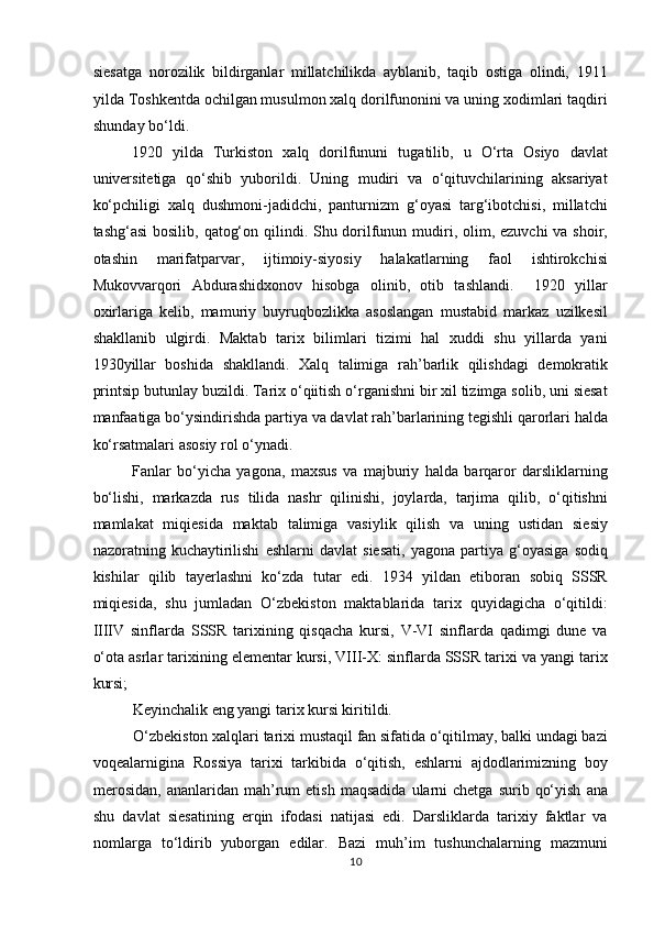 siesatga   norozilik   bildirganlar   millatchilikda   ayblanib,   taqib   ostiga   olindi,   1911
yilda Toshkentda ochilgan musulmon xalq dorilfunonini va uning xodimlari taqdiri
shunday bo‘ldi.             
1920   yilda   Turkiston   xalq   dorilfununi   tugatilib,   u   O‘rta   Osiyo   davlat
universitetiga   qo‘shib   yuborildi.   Uning   mudiri   va   o‘qituvchilarining   aksariyat
ko‘pchiligi   xalq   dushmoni-jadidchi,   panturnizm   g‘oyasi   targ‘ibotchisi,   millatchi
tashg‘asi  bosilib, qatog‘on qilindi. Shu dorilfunun mudiri, olim, ezuvchi  va shoir,
otashin   marifatparvar,   ijtimoiy-siyosiy   halakatlarning   faol   ishtirokchisi
Mukovvarqori   Abdurashidxonov   hisobga   olinib,   otib   tashlandi.     1920   yillar
oxirlariga   kelib,   mamuriy   buyruqbozlikka   asoslangan   mustabid   markaz   uzilkesil
shakllanib   ulgirdi.   Maktab   tarix   bilimlari   tizimi   hal   xuddi   shu   yillarda   yani
1930yillar   boshida   shakllandi.   Xalq   talimiga   rah’barlik   qilishdagi   demokratik
printsip butunlay buzildi. Tarix o‘qiitish o‘rganishni bir xil tizimga solib, uni siesat
manfaatiga bo‘ysindirishda partiya va davlat rah’barlarining tegishli qarorlari halda
ko‘rsatmalari asosiy rol o‘ynadi. 
Fanlar   bo‘yicha   yagona,   maxsus   va   majburiy   halda   barqaror   darsliklarning
bo‘lishi,   markazda   rus   tilida   nashr   qilinishi,   joylarda,   tarjima   qilib,   o‘qitishni
mamlakat   miqiesida   maktab   talimiga   vasiylik   qilish   va   uning   ustidan   siesiy
nazoratning   kuchaytirilishi   eshlarni   davlat   siesati,   yagona   partiya   g‘oyasiga   sodiq
kishilar   qilib   tayerlashni   ko‘zda   tutar   edi.   1934   yildan   etiboran   sobiq   SSSR
miqiesida,   shu   jumladan   O‘zbekiston   maktablarida   tarix   quyidagicha   o‘qitildi:
IIIIV   sinflarda   SSSR   tarixining   qisqacha   kursi,   V-VI   sinflarda   qadimgi   dune   va
o‘ota asrlar tarixining elementar kursi, VIII-X: sinflarda SSSR tarixi va yangi tarix
kursi; 
Keyinchalik eng yangi tarix kursi kiritildi.         
O‘zbekiston xalqlari tarixi mustaqil fan sifatida o‘qitilmay, balki undagi bazi
voqealarnigina   Rossiya   tarixi   tarkibida   o‘qitish,   eshlarni   ajdodlarimizning   boy
merosidan,  ananlaridan  mah’rum  etish   maqsadida   ularni  chetga   surib  qo‘yish   ana
shu   davlat   siesatining   erqin   ifodasi   natijasi   edi.   Darsliklarda   tarixiy   faktlar   va
nomlarga   to‘ldirib   yuborgan   edilar.   Bazi   muh’im   tushunchalarning   mazmuni
10 
