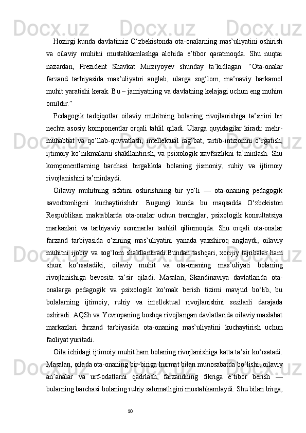 10Hozirgi kunda davlatimiz O‘zbekistonda ota-onalarning mas’uliyatini oshirish
va   oilaviy   muhitni   mustahkamlashga   alohida   e’tibor   qaratmoqda.   Shu   nuqtai
nazardan,   Prezident   Shavkat   Mirziyoyev   shunday   ta’kidlagan:   “Ota-onalar
farzand   tarbiyasida   mas’uliyatni   anglab,   ularga   sog‘lom,   ma’naviy   barkamol
muhit yaratishi kerak. Bu – jamiyatning va davlatning kelajagi uchun eng muhim
omildir.” 
Pedagogik   tadqiqotlar   oilaviy   muhitning   bolaning   rivojlanishiga   ta’sirini   bir
nechta asosiy komponentlar orqali tahlil qiladi. Ularga quyidagilar kiradi: mehr-
muhabbat   va   qo‘llab-quvvatlash,   intellektual   rag‘bat,   tartib-intizomni   o‘rgatish,
ijtimoiy ko‘nikmalarni  shakllantirish,  va psixologik xavfsizlikni  ta’minlash.  Shu
komponentlarning   barchasi   birgalikda   bolaning   jismoniy,   ruhiy   va   ijtimoiy
rivojlanishini ta’minlaydi.
Oilaviy   muhitning   sifatini   oshirishning   bir   yo‘li   —   ota-onaning   pedagogik
savodxonligini   kuchaytirishdir.   Bugungi   kunda   bu   maqsadda   O‘zbekiston
Respublikasi   maktablarda   ota-onalar   uchun   treninglar,   psixologik   konsultatsiya
markazlari   va   tarbiyaviy   seminarlar   tashkil   qilinmoqda.   Shu   orqali   ota-onalar
farzand   tarbiyasida   o‘zining   mas’uliyatini   yanada   yaxshiroq   anglaydi,   oilaviy
muhitni   ijobiy   va   sog‘lom   shakllantiradi.Bundan   tashqari,   xorijiy   tajribalar   ham
shuni   ko‘rsatadiki,   oilaviy   muhit   va   ota-onaning   mas’uliyati   bolaning
rivojlanishiga   bevosita   ta’sir   qiladi.   Masalan,   Skandinaviya   davlatlarida   ota-
onalarga   pedagogik   va   psixologik   ko‘mak   berish   tizimi   mavjud   bo‘lib,   bu
bolalarning   ijtimoiy,   ruhiy   va   intellektual   rivojlanishini   sezilarli   darajada
oshiradi. AQSh va Yevropaning boshqa rivojlangan davlatlarida oilaviy maslahat
markazlari   farzand   tarbiyasida   ota-onaning   mas’uliyatini   kuchaytirish   uchun
faoliyat yuritadi.
Oila ichidagi ijtimoiy muhit ham bolaning rivojlanishiga katta ta’sir ko‘rsatadi.
Masalan, oilada ota-onaning bir-biriga hurmat bilan munosabatda bo‘lishi, oilaviy
an’analar   va   urf-odatlarni   qadrlash,   farzandning   fikriga   e’tibor   berish   —
bularning barchasi bolaning ruhiy salomatligini mustahkamlaydi. Shu bilan birga, 