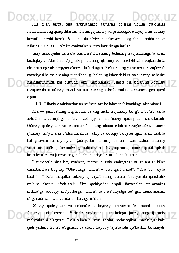 12Shu   bilan   birga,   oila   tarbiyasining   samarali   bo‘lishi   uchun   ota-onalar
farzandlarining qiziqishlarini, ularning ijtimoiy va psixologik ehtiyojlarini doimiy
kuzatib   borishi   kerak.   Bola   oilada   o‘zini   qadrlangan,   o‘zgacha,   alohida   shaxs
sifatida his qilsa, u o‘z imkoniyatlarini rivojlantirishga intiladi.
Ilmiy nazariyalar ham ota-ona mas’uliyatining bolaning rivojlanishiga ta’sirini
tasdiqlaydi.   Masalan,   Vygotskiy   bolaning   ijtimoiy   va   intellektual   rivojlanishida
ota-onaning roli beqiyos ekanini ta’kidlagan. Eriksonning psixososial rivojlanish
nazariyasida ota-onaning mehribonligi bolaning ishonch hissi va shaxsiy irodasini
shakllantirishida   hal   qiluvchi   omil   hisoblanadi.   Piaget   esa   bolaning   kognitiv
rivojlanishida   oilaviy   muhit   va   ota-onaning   bilimli   muloqoti   muhimligini   qayd
etgan.
1.3. Oilaviy qadriyatlar va an’analar: bolalar tarbiyasidagi ahamiyati
Oila   —   jamiyatning   eng   kichik   va   eng   muhim   ijtimoiy   bo‘g‘ini   bo‘lib,   unda
avlodlar   davomiyligi,   tarbiya,   axloqiy   va   ma’naviy   qadriyatlar   shakllanadi.
Oilaviy   qadriyatlar   va   an’analar   bolaning   shaxs   sifatida   rivojlanishida,   uning
ijtimoiy me’yorlarni o‘zlashtirishida, ruhiy va axloqiy barqarorligini ta’minlashda
hal   qiluvchi   rol   o‘ynaydi.   Qadriyatlar   oilaning   har   bir   a’zosi   uchun   umumiy
yo‘nalish   bo‘lib,   farzandning   xulq-atvori,   dunyoqarashi,   qaror   qabul   qilish
ko‘nikmalari va jamiyatdagi roli shu qadriyatlar orqali shakllanadi.
O‘zbek   xalqining   boy   madaniy   merosi   oilaviy   qadriyatlar   va   an’analar   bilan
chambarchas   bog‘liq.   “Ota-onaga   hurmat   –   insonga   hurmat”,   “Oila   bor   joyda
baxt   bor”   kabi   maqollar   oilaviy   qadriyatlarning   bolalar   tarbiyasida   qanchalik
muhim   ekanini   ifodalaydi.   Shu   qadriyatlar   orqali   farzandlar   ota-onaning
mehnatga,   axloqiy   me’yorlarga,   hurmat   va   mas’uliyatga   bo‘lgan   munosabatini
o‘rganadi va o‘z hayotida qo‘llashga intiladi.
Oilaviy   qadriyatlar   va   an’analar   tarbiyaviy   jarayonda   bir   nechta   asosiy
funksiyalarni   bajaradi.   Birinchi   navbatda,   ular   bolaga   jamiyatning   ijtimoiy
me’yorlarini  o‘rgatadi. Bola oilada  hurmat, adolat, mehr-oqibat,  mas’uliyat  kabi
qadriyatlarni   ko‘rib  o‘rganadi   va   ularni   hayotiy  tajribasida   qo‘llashni   boshlaydi. 