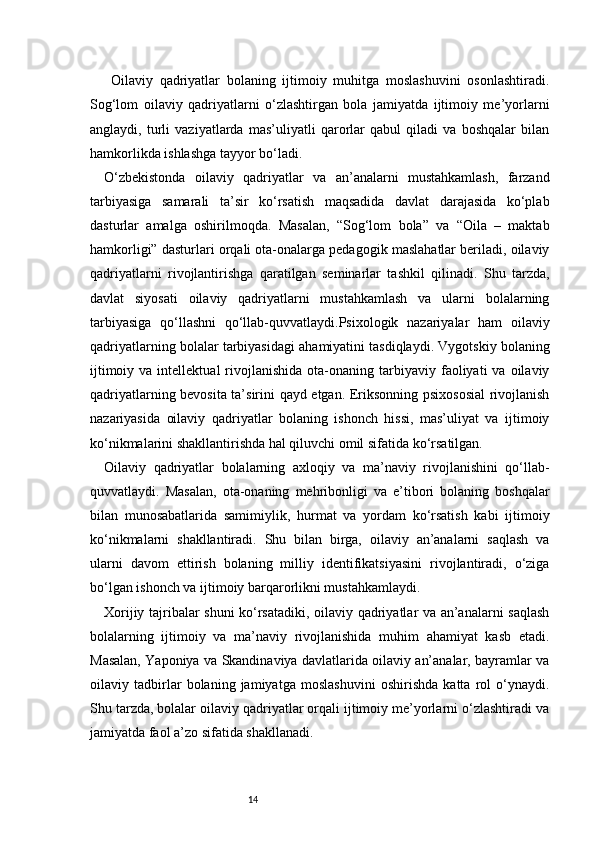 14  Oilaviy   qadriyatlar   bolaning   ijtimoiy   muhitga   moslashuvini   osonlashtiradi.
Sog‘lom   oilaviy   qadriyatlarni   o‘zlashtirgan   bola   jamiyatda   ijtimoiy   me’yorlarni
anglaydi,   turli   vaziyatlarda   mas’uliyatli   qarorlar   qabul   qiladi   va   boshqalar   bilan
hamkorlikda ishlashga tayyor bo‘ladi.
O‘zbekistonda   oilaviy   qadriyatlar   va   an’analarni   mustahkamlash,   farzand
tarbiyasiga   samarali   ta’sir   ko‘rsatish   maqsadida   davlat   darajasida   ko‘plab
dasturlar   amalga   oshirilmoqda.   Masalan,   “Sog‘lom   bola”   va   “Oila   –   maktab
hamkorligi” dasturlari orqali ota-onalarga pedagogik maslahatlar beriladi, oilaviy
qadriyatlarni   rivojlantirishga   qaratilgan   seminarlar   tashkil   qilinadi.   Shu   tarzda,
davlat   siyosati   oilaviy   qadriyatlarni   mustahkamlash   va   ularni   bolalarning
tarbiyasiga   qo‘llashni   qo‘llab-quvvatlaydi.Psixologik   nazariyalar   ham   oilaviy
qadriyatlarning bolalar tarbiyasidagi ahamiyatini tasdiqlaydi. Vygotskiy bolaning
ijtimoiy  va  intellektual  rivojlanishida  ota-onaning  tarbiyaviy  faoliyati  va   oilaviy
qadriyatlarning bevosita ta’sirini qayd etgan. Eriksonning psixososial  rivojlanish
nazariyasida   oilaviy   qadriyatlar   bolaning   ishonch   hissi,   mas’uliyat   va   ijtimoiy
ko‘nikmalarini shakllantirishda hal qiluvchi omil sifatida ko‘rsatilgan.
Oilaviy   qadriyatlar   bolalarning   axloqiy   va   ma’naviy   rivojlanishini   qo‘llab-
quvvatlaydi.   Masalan,   ota-onaning   mehribonligi   va   e’tibori   bolaning   boshqalar
bilan   munosabatlarida   samimiylik,   hurmat   va   yordam   ko‘rsatish   kabi   ijtimoiy
ko‘nikmalarni   shakllantiradi.   Shu   bilan   birga,   oilaviy   an’analarni   saqlash   va
ularni   davom   ettirish   bolaning   milliy   identifikatsiyasini   rivojlantiradi,   o‘ziga
bo‘lgan ishonch va ijtimoiy barqarorlikni mustahkamlaydi.
Xorijiy tajribalar shuni ko‘rsatadiki, oilaviy qadriyatlar va an’analarni saqlash
bolalarning   ijtimoiy   va   ma’naviy   rivojlanishida   muhim   ahamiyat   kasb   etadi.
Masalan, Yaponiya va Skandinaviya davlatlarida oilaviy an’analar, bayramlar va
oilaviy   tadbirlar   bolaning   jamiyatga   moslashuvini   oshirishda   katta   rol   o‘ynaydi.
Shu tarzda, bolalar oilaviy qadriyatlar orqali ijtimoiy me’yorlarni o‘zlashtiradi va
jamiyatda faol a’zo sifatida shakllanadi. 