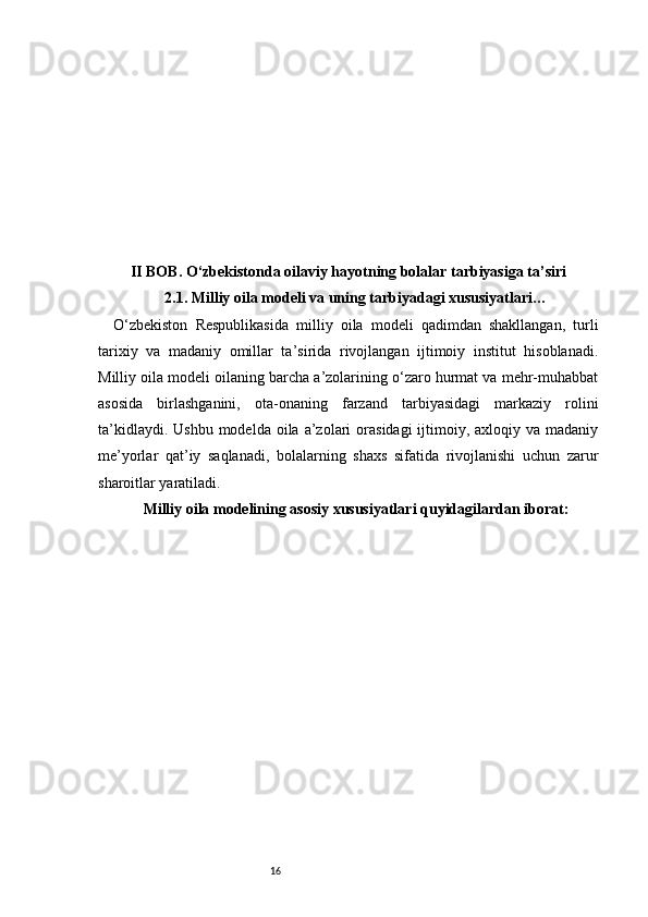 16II BOB. O‘zbekistonda oilaviy hayotning bolalar tarbiyasiga ta’siri
2.1. Milliy oila modeli va uning tarbiyadagi xususiyatlari …
O‘zbekiston   Respublikasida   milliy   oila   modeli   qadimdan   shakllangan,   turli
tarixiy   va   madaniy   omillar   ta’sirida   rivojlangan   ijtimoiy   institut   hisoblanadi.
Milliy oila modeli oilaning barcha a’zolarining o‘zaro hurmat va mehr-muhabbat
asosida   birlashganini,   ota-onaning   farzand   tarbiyasidagi   markaziy   rolini
ta’kidlaydi.  Ushbu  modelda  oila  a’zolari  orasidagi   ijtimoiy,  axloqiy va  madaniy
me’yorlar   qat’iy   saqlanadi,   bolalarning   shaxs   sifatida   rivojlanishi   uchun   zarur
sharoitlar yaratiladi.
Milliy oila modelining asosiy xususiyatlari quyidagilardan iborat: 