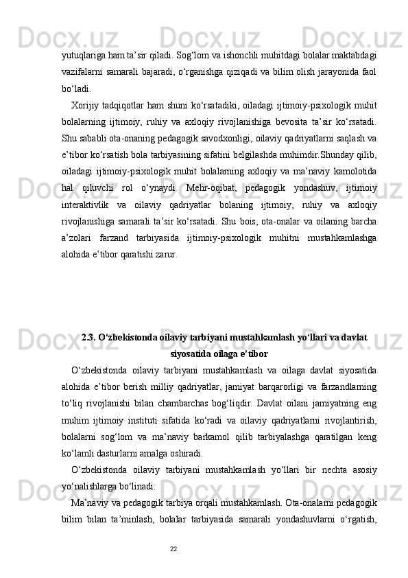 22yutuqlariga ham ta’sir qiladi. Sog‘lom va ishonchli muhitdagi bolalar maktabdagi
vazifalarni samarali bajaradi, o‘rganishga qiziqadi va bilim olish jarayonida faol
bo‘ladi.
Xorijiy tadqiqotlar  ham shuni  ko‘rsatadiki,  oiladagi  ijtimoiy-psixologik muhit
bolalarning   ijtimoiy,   ruhiy   va   axloqiy   rivojlanishiga   bevosita   ta’sir   ko‘rsatadi.
Shu sababli ota-onaning pedagogik savodxonligi, oilaviy qadriyatlarni saqlash va
e’tibor ko‘rsatish bola tarbiyasining sifatini belgilashda muhimdir.Shunday qilib,
oiladagi   ijtimoiy-psixologik   muhit   bolalarning   axloqiy   va   ma’naviy   kamolotida
hal   qiluvchi   rol   o‘ynaydi.   Mehr-oqibat,   pedagogik   yondashuv,   ijtimoiy
interaktivlik   va   oilaviy   qadriyatlar   bolaning   ijtimoiy,   ruhiy   va   axloqiy
rivojlanishiga   samarali   ta’sir   ko‘rsatadi.   Shu   bois,   ota-onalar   va   oilaning   barcha
a’zolari   farzand   tarbiyasida   ijtimoiy-psixologik   muhitni   mustahkamlashga
alohida e’tibor qaratishi zarur.
2.3. O‘zbekistonda oilaviy tarbiyani mustahkamlash yo‘llari va davlat
siyosatida oilaga e’tibor
O‘zbekistonda   oilaviy   tarbiyani   mustahkamlash   va   oilaga   davlat   siyosatida
alohida   e’tibor   berish   milliy   qadriyatlar,   jamiyat   barqarorligi   va   farzandlarning
to‘liq   rivojlanishi   bilan   chambarchas   bog‘liqdir.   Davlat   oilani   jamiyatning   eng
muhim   ijtimoiy   instituti   sifatida   ko‘radi   va   oilaviy   qadriyatlarni   rivojlantirish,
bolalarni   sog‘lom   va   ma’naviy   barkamol   qilib   tarbiyalashga   qaratilgan   keng
ko‘lamli dasturlarni amalga oshiradi.
O‘zbekistonda   oilaviy   tarbiyani   mustahkamlash   yo‘llari   bir   nechta   asosiy
yo‘nalishlarga bo‘linadi:
Ma’naviy va pedagogik tarbiya orqali mustahkamlash. Ota-onalarni pedagogik
bilim   bilan   ta’minlash,   bolalar   tarbiyasida   samarali   yondashuvlarni   o‘rgatish, 