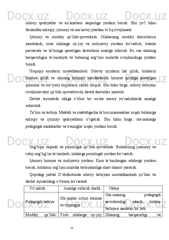 23oilaviy   qadriyatlar   va   an’analarni   saqlashga   yordam   berish.   Shu   yo‘l   bilan
farzandlar axloqiy, ijtimoiy va ma’naviy jihatdan to‘liq rivojlanadi.
Ijtimoiy   va   moddiy   qo‘llab-quvvatlash.   Oilalarning   moddiy   sharoitlarini
yaxshilash,   yosh   oilalarga   uy-joy   va   moliyaviy   yordam   ko‘rsatish,   bolalar
parvarishi   va   ta’limiga   qaratilgan   dasturlarni   amalga   oshirish.   Bu   esa   oilaning
barqarorligini   ta’minlaydi   va   bolaning   sog‘lom   muhitda   rivojlanishiga   yordam
beradi.
Huquqiy   asoslarni   mustahkamlash.   Oilaviy   nizolarni   hal   qilish,   bolalarni
himoya   qilish   va   oilaning   huquqiy   manfaatlarini   himoya   qilishga   qaratilgan
qonunlar va me’yoriy hujjatlarni ishlab chiqish. Shu bilan birga, oilaviy tarbiyani
rivojlantirishni qo‘llab-quvvatlovchi davlat dasturlari yaratish.
Davlat   siyosatida   oilaga   e’tibor   bir   necha   asosiy   yo‘nalishlarda   amalga
oshiriladi:
Ta’lim va tarbiya. Maktab va maktabgacha ta’lim muassasalari orqali bolalarga
axloqiy   va   ijtimoiy   qadriyatlarni   o‘rgatish.   Shu   bilan   birga,   ota-onalarga
pedagogik maslahatlar va treninglar orqali yordam berish.
Sog‘liqni   saqlash   va   psixologik   qo‘llab-quvvatlash.   Bolalarning   jismoniy   va
ruhiy sog‘lig‘ini ta’minlash, oilalarga psixologik yordam ko‘rsatish.
Ijtimoiy   himoya   va   moliyaviy   yordam.   Kam   ta’minlangan   oilalarga   yordam
berish, bolalarni sog‘lom muhitda tarbiyalashga shart-sharoit yaratish.
Quyidagi   jadval   O‘zbekistonda   oilaviy   tarbiyani   mustahkamlash   yo‘llari   va
davlat siyosatidagi e’tiborni ko‘rsatadi:
Yo‘nalish Amalga oshirish shakli Natija
Pedagogik tarbiya Ota-onalar   uchun   seminar
va treninglar Ota-onaning   pedagogik
savodxonligi   oshadi,   bolalar
tarbiyasi samarali bo‘ladi
Moddiy   qo‘llab- Yosh   oilalarga   uy-joy, Oilaning   barqarorligi   va 