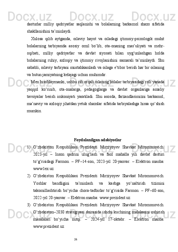 26dasturlar   milliy   qadriyatlar   saqlanishi   va   bolalarning   barkamol   shaxs   sifatida
shakllanishini ta’minlaydi.
Xulosa   qilib   aytganda,   oilaviy   hayot   va   oiladagi   ijtimoiy-psixologik   muhit
bolalarning   tarbiyasida   asosiy   omil   bo‘lib,   ota-onaning   mas’uliyati   va   mehr-
oqibati,   milliy   qadriyatlar   va   davlat   siyosati   bilan   uyg‘unlashgan   holda
bolalarning   ruhiy,   axloqiy   va   ijtimoiy   rivojlanishini   samarali   ta’minlaydi.   Shu
sababli, oilaviy tarbiyani mustahkamlash va oilaga e’tibor berish har bir oilaning
va butun jamiyatning kelajagi uchun muhimdir.
Men hisoblaymanki, ushbu ish orqali oilaning bolalar tarbiyasidagi roli yanada
yaqqol   ko‘rinib,   ota-onalarga,   pedagoglarga   va   davlat   organlariga   amaliy
tavsiyalar   berish   imkoniyati   yaratiladi.   Shu   asosda,   farzandlarimizni   barkamol,
ma’naviy va axloqiy jihatdan yetuk shaxslar sifatida tarbiyalashga hissa qo‘shish
mumkin.
Foydalanilgan adabiyotlar
1) O‘zbekiston   Respublikasi   Prezidenti   Mirziyoyev   Shavkat   Miromonovich.
2023-yil   –   Inson   qadrini   ulug‘lash   va   faol   mahalla   yili   davlat   dasturi
to‘g‘risidagi   Farmon.   –   PF–14-son,   2023-yil   20-yanvar.   –   Elektron   manba:
www.lex.uz
2) O‘zbekiston   Respublikasi   Prezidenti   Mirziyoyev   Shavkat   Miromonovich.
Yoshlar   bandligini   ta’minlash   va   kasbga   yo‘naltirish   tizimini
takomillashtirish   bo‘yicha   chora-tadbirlar   to‘g‘risida   Farmon.   –   PF–60-son,
2022-yil 20-yanvar. – Elektron manba: www.prezident.uz
3) O‘zbekiston   Respublikasi   Prezidenti   Mirziyoyev   Shavkat   Miromonovich.
O‘zbekiston–2030 strategiyasi doirasida ishchi kuchining malakasini oshirish
masalalari   bo‘yicha   nutqi.   –   2024-yil   17-oktabr.   –   Elektron   manba:
www.prezident.uz 