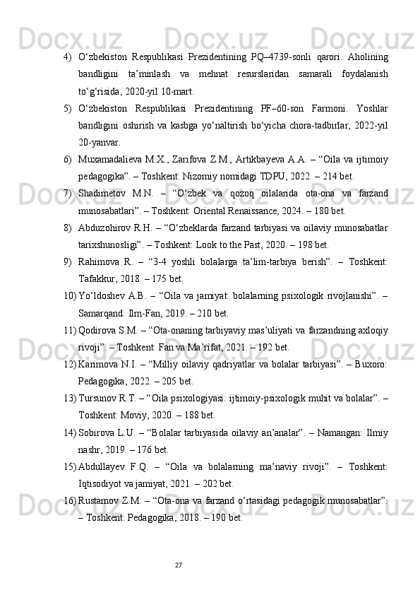 274) O‘zbekiston   Respublikasi   Prezidentining   PQ–4739-sonli   qarori.   Aholining
bandligini   ta’minlash   va   mehnat   resurslaridan   samarali   foydalanish
to‘g‘risida, 2020-yil 10-mart.
5) O‘zbekiston   Respublikasi   Prezidentining   PF–60-son   Farmoni.   Yoshlar
bandligini   oshirish   va   kasbga   yo‘naltirish   bo‘yicha   chora-tadbirlar,   2022-yil
20-yanvar.
6) Muxamadalieva  M.X.,  Zarifova  Z.M.,  Artikbayeva  A.A.  – “Oila  va ijtimoiy
pedagogika”. – Toshkent: Nizomiy nomidagi TDPU, 2022. – 214 bet.
7) Shadimetov   M.N.   –   “O‘zbek   va   qozoq   oilalarida   ota-ona   va   farzand
munosabatlari”. – Toshkent: Oriental Renaissance, 2024. – 180 bet.
8) Abduzohirov R.H. – “O‘zbeklarda farzand tarbiyasi va oilaviy munosabatlar
tarixshunosligi”. – Toshkent: Look to the Past, 2020. – 198 bet.
9) Rahimova   R.   –   “3-4   yoshli   bolalarga   ta’lim-tarbiya   berish”.   –   Toshkent:
Tafakkur, 2018. – 175 bet.
10) Yo‘ldoshev   A.B.   –   “Oila   va   jamiyat:   bolalarning   psixologik   rivojlanishi”.   –
Samarqand: Ilm-Fan, 2019. – 210 bet.
11) Qodirova S.M. – “Ota-onaning tarbiyaviy mas’uliyati va farzandning axloqiy
rivoji”. – Toshkent: Fan va Ma’rifat, 2021. – 192 bet.
12) Karimova   N.I.  –  “Milliy   oilaviy   qadriyatlar   va  bolalar   tarbiyasi”.  –  Buxoro:
Pedagogika, 2022. – 205 bet.
13) Tursunov R.T. – “Oila psixologiyasi: ijtimoiy-psixologik muhit va bolalar”. –
Toshkent: Moviy, 2020. – 188 bet.
14) Sobirova L.U. – “Bolalar  tarbiyasida  oilaviy an’analar”. – Namangan:  Ilmiy
nashr, 2019. – 176 bet.
15) Abdullayev   F.Q.   –   “Oila   va   bolalarning   ma’naviy   rivoji”.   –   Toshkent:
Iqtisodiyot va jamiyat, 2021. – 202 bet.
16) Rustamov Z.M. – “Ota-ona va farzand o‘rtasidagi pedagogik munosabatlar”.
– Toshkent: Pedagogika, 2018. – 190 bet. 
