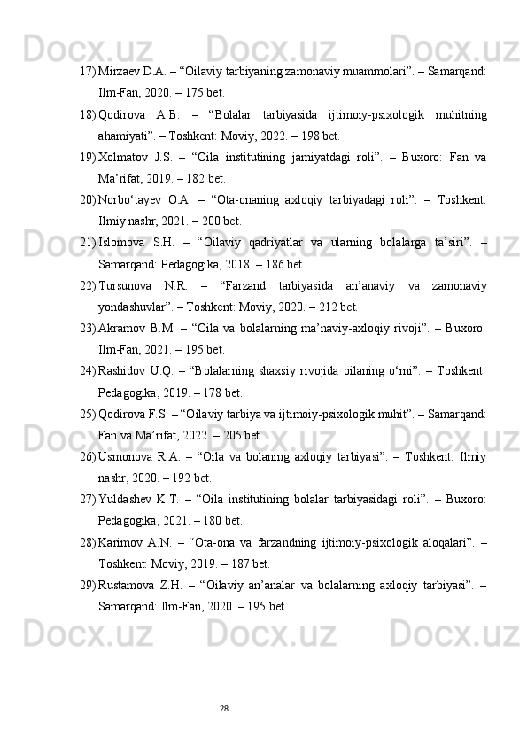 2817) Mirzaev D.A. – “Oilaviy tarbiyaning zamonaviy muammolari”. – Samarqand:
Ilm-Fan, 2020. – 175 bet.
18) Qodirova   A.B.   –   “Bolalar   tarbiyasida   ijtimoiy-psixologik   muhitning
ahamiyati”. – Toshkent: Moviy, 2022. – 198 bet.
19) Xolmatov   J.S.   –   “Oila   institutining   jamiyatdagi   roli”.   –   Buxoro:   Fan   va
Ma’rifat, 2019. – 182 bet.
20) Norbo‘tayev   O.A.   –   “Ota-onaning   axloqiy   tarbiyadagi   roli”.   –   Toshkent:
Ilmiy nashr, 2021. – 200 bet.
21) Islomova   S.H.   –   “Oilaviy   qadriyatlar   va   ularning   bolalarga   ta’siri”.   –
Samarqand: Pedagogika, 2018. – 186 bet.
22) Tursunova   N.R.   –   “Farzand   tarbiyasida   an’anaviy   va   zamonaviy
yondashuvlar”. – Toshkent: Moviy, 2020. – 212 bet.
23) Akramov   B.M.   –   “Oila   va   bolalarning   ma’naviy-axloqiy   rivoji”.   –   Buxoro:
Ilm-Fan, 2021. – 195 bet.
24) Rashidov   U.Q.   –   “Bolalarning   shaxsiy   rivojida   oilaning   o‘rni”.   –   Toshkent:
Pedagogika, 2019. – 178 bet.
25) Qodirova F.S. – “Oilaviy tarbiya va ijtimoiy-psixologik muhit”. – Samarqand:
Fan va Ma’rifat, 2022. – 205 bet.
26) Usmonova   R.A.   –   “Oila   va   bolaning   axloqiy   tarbiyasi”.   –   Toshkent:   Ilmiy
nashr, 2020. – 192 bet.
27) Yuldashev   K.T.   –   “Oila   institutining   bolalar   tarbiyasidagi   roli”.   –   Buxoro:
Pedagogika, 2021. – 180 bet.
28) Karimov   A.N.   –   “Ota-ona   va   farzandning   ijtimoiy-psixologik   aloqalari”.   –
Toshkent: Moviy, 2019. – 187 bet.
29) Rustamova   Z.H.   –   “Oilaviy   an’analar   va   bolalarning   axloqiy   tarbiyasi”.   –
Samarqand: Ilm-Fan, 2020. – 195 bet. 