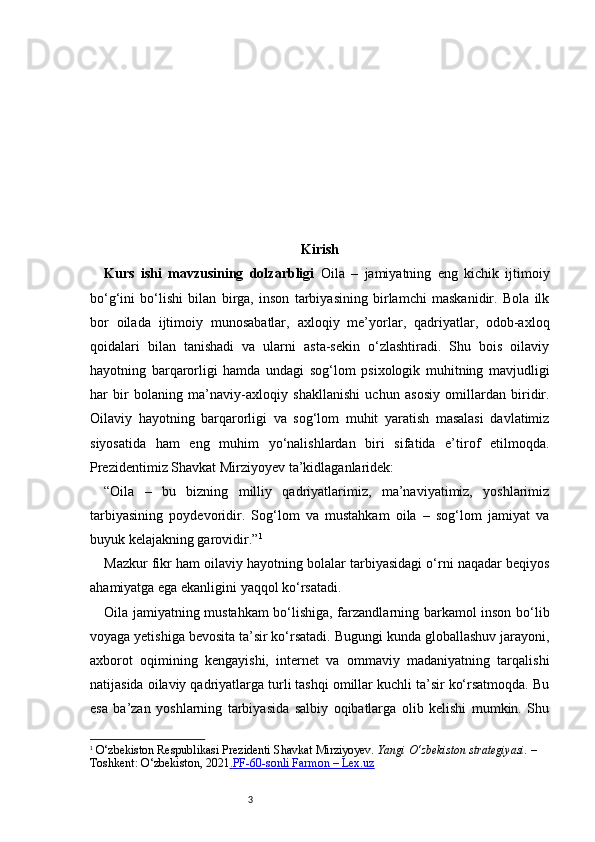 3 Kirish
Kurs   ishi   mavzusining   dolzarbligi   Oila   –   jamiyatning   eng   kichik   ijtimoiy
bo‘g‘ini   bo‘lishi   bilan   birga,   inson   tarbiyasining   birlamchi   maskanidir.   Bola   ilk
bor   oilada   ijtimoiy   munosabatlar,   axloqiy   me’yorlar,   qadriyatlar,   odob-axloq
qoidalari   bilan   tanishadi   va   ularni   asta-sekin   o‘zlashtiradi.   Shu   bois   oilaviy
hayotning   barqarorligi   hamda   undagi   sog‘lom   psixologik   muhitning   mavjudligi
har   bir   bolaning   ma’naviy-axloqiy   shakllanishi   uchun   asosiy   omillardan   biridir.
Oilaviy   hayotning   barqarorligi   va   sog‘lom   muhit   yaratish   masalasi   davlatimiz
siyosatida   ham   eng   muhim   yo‘nalishlardan   biri   sifatida   e’tirof   etilmoqda.
Prezidentimiz Shavkat Mirziyoyev ta’kidlaganlaridek:
“Oila   –   bu   bizning   milliy   qadriyatlarimiz,   ma’naviyatimiz,   yoshlarimiz
tarbiyasining   poydevoridir.   Sog‘lom   va   mustahkam   oila   –   sog‘lom   jamiyat   va
buyuk kelajakning garovidir.” 1
Mazkur fikr ham oilaviy hayotning bolalar tarbiyasidagi o‘rni naqadar beqiyos
ahamiyatga ega ekanligini yaqqol ko‘rsatadi. 
Oila jamiyatning mustahkam bo‘lishiga, farzandlarning barkamol inson bo‘lib
voyaga yetishiga bevosita ta’sir ko‘rsatadi. Bugungi kunda globallashuv jarayoni,
axborot   oqimining   kengayishi,   internet   va   ommaviy   madaniyatning   tarqalishi
natijasida oilaviy qadriyatlarga turli tashqi omillar kuchli ta’sir ko‘rsatmoqda. Bu
esa   ba’zan   yoshlarning   tarbiyasida   salbiy   oqibatlarga   olib   kelishi   mumkin.   Shu
1
  O‘zbekiston Respublikasi Prezidenti Shavkat Mirziyoyev.   Yangi O‘zbekiston strategiyasi.  – 
Toshkent: O‘zbekiston, 2021 .   PF-60-sonli Farmon – Lex.uz    