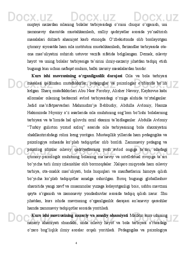 4nuqtayi   nazardan   oilaning   bolalar   tarbiyasidagi   o‘rnini   chuqur   o‘rganish,   uni
zamonaviy   sharoitda   mustahkamlash,   milliy   qadriyatlar   asosida   yo‘naltirish
masalalari   dolzarb   ahamiyat   kasb   etmoqda.   O‘zbekistonda   olib   borilayotgan
ijtimoiy siyosatda ham oila institutini mustahkamlash, farzandlar tarbiyasida ota-
ona   mas’uliyatini   oshirish   ustuvor   vazifa   sifatida   belgilangan.   Demak,   oilaviy
hayot   va   uning   bolalar   tarbiyasiga   ta’sirini   ilmiy-nazariy   jihatdan   tadqiq   etish
bugungi kun uchun nafaqat muhim, balki zaruriy masalalardan biridir.
Kurs   ishi   mavzusining   o‘rganilganlik   darajasi   Oila   va   bola   tarbiyasi
masalasi   qadimdan   mutafakkirlar,   pedagoglar   va   psixologlar   e’tiborida   bo‘lib
kelgan. Sharq mutafakkirlari Abu Nasr Forobiy, Alisher Navoiy, Kaykovus kabi
allomalar   oilaning   barkamol   avlod   tarbiyasidagi   o‘rniga   alohida   to‘xtalganlar.
Jadid   ma’rifatparvarlari   Mahmudxo‘ja   Behbudiy,   Abdulla   Avloniy,   Hamza
Hakimzoda   Niyoziy   o‘z   asarlarida   oila   muhitining   sog‘lom   bo‘lishi   bolalarning
tarbiyasi   va   ta’limida   hal   qiluvchi   omil   ekanini   ta’kidlaganlar.   Abdulla   Avloniy
“Turkiy   guliston   yoxud   axloq”   asarida   oila   tarbiyasining   bola   shaxsiyatini
shakllantirishdagi   rolini   keng yoritgan. Mustaqillik   yillarida  ham  pedagogika  va
psixologiya   sohasida   ko‘plab   tadqiqotlar   olib   borildi.   Zamonaviy   pedagog   va
psixolog   olimlar   oilaviy   qadriyatlarning   yosh   avlod   ongiga   ta’siri,   oiladagi
ijtimoiy-psixologik   muhitning   bolaning   ma’naviy   va   intellektual   rivojiga   ta’siri
bo‘yicha turli ilmiy izlanishlar olib bormoqdalar. Xalqaro miqyosda ham oilaviy
tarbiya,   ota-onalik   mas’uliyati,   bola   huquqlari   va   manfaatlarini   himoya   qilish
bo‘yicha   ko‘plab   tadqiqotlar   amalga   oshirilgan.   Biroq   bugungi   globallashuv
sharoitida yangi xavf va muammolar yuzaga kelayotganligi bois, ushbu mavzuni
qayta   o‘rganish   va   zamonaviy   yondashuvlar   asosida   tadqiq   qilish   zarur.   Shu
jihatdan,   kurs   ishida   mavzuning   o‘rganilganlik   darajasi   an’anaviy   qarashlar
hamda zamonaviy tadqiqotlar asosida yoritiladi.
Kurs   ishi   mavzusining   nazariy   va   amaliy   ahamiyati   Mazkur   kurs   ishining
nazariy   ahamiyati   shundaki,   unda   oilaviy   hayot   va   bola   tarbiyasi   o‘rtasidagi
o‘zaro   bog‘liqlik   ilmiy   asoslar   orqali   yoritiladi.   Pedagogika   va   psixologiya 