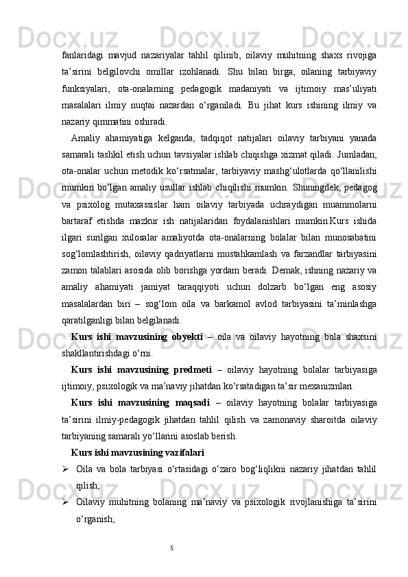 5fanlaridagi   mavjud   nazariyalar   tahlil   qilinib,   oilaviy   muhitning   shaxs   rivojiga
ta’sirini   belgilovchi   omillar   izohlanadi.   Shu   bilan   birga,   oilaning   tarbiyaviy
funksiyalari,   ota-onalarning   pedagogik   madaniyati   va   ijtimoiy   mas’uliyati
masalalari   ilmiy   nuqtai   nazardan   o‘rganiladi.   Bu   jihat   kurs   ishining   ilmiy   va
nazariy qimmatini oshiradi.
Amaliy   ahamiyatiga   kelganda,   tadqiqot   natijalari   oilaviy   tarbiyani   yanada
samarali tashkil  etish uchun tavsiyalar  ishlab chiqishga xizmat qiladi. Jumladan,
ota-onalar   uchun   metodik   ko‘rsatmalar,   tarbiyaviy   mashg‘ulotlarda   qo‘llanilishi
mumkin   bo‘lgan   amaliy   usullar   ishlab   chiqilishi   mumkin.   Shuningdek,   pedagog
va   psixolog   mutaxassislar   ham   oilaviy   tarbiyada   uchraydigan   muammolarni
bartaraf   etishda   mazkur   ish   natijalaridan   foydalanishlari   mumkin.Kurs   ishida
ilgari   surilgan   xulosalar   amaliyotda   ota-onalarning   bolalar   bilan   munosabatini
sog‘lomlashtirish,   oilaviy   qadriyatlarni   mustahkamlash   va   farzandlar   tarbiyasini
zamon talablari asosida olib borishga yordam beradi. Demak, ishning nazariy va
amaliy   ahamiyati   jamiyat   taraqqiyoti   uchun   dolzarb   bo‘lgan   eng   asosiy
masalalardan   biri   –   sog‘lom   oila   va   barkamol   avlod   tarbiyasini   ta’minlashga
qaratilganligi bilan belgilanadi.
Kurs   ishi   mavzusining   obyekti   –   oila   va   oilaviy   hayotning   bola   shaxsini
shakllantirishdagi o‘rni.
Kurs   ishi   mavzusining   predmeti   –   oilaviy   hayotning   bolalar   tarbiyasiga
ijtimoiy, psixologik va ma’naviy jihatdan ko‘rsatadigan ta’sir mexanizmlari.
Kurs   ishi   mavzusining   maqsadi   –   oilaviy   hayotning   bolalar   tarbiyasiga
ta’sirini   ilmiy-pedagogik   jihatdan   tahlil   qilish   va   zamonaviy   sharoitda   oilaviy
tarbiyaning samarali yo‘llarini asoslab berish.
Kurs ishi mavzusining vazifalari
 Oila   va   bola   tarbiyasi   o‘rtasidagi   o‘zaro   bog‘liqlikni   nazariy   jihatdan   tahlil
qilish;
 Oilaviy   muhitning   bolaning   ma’naviy   va   psixologik   rivojlanishiga   ta’sirini
o‘rganish; 