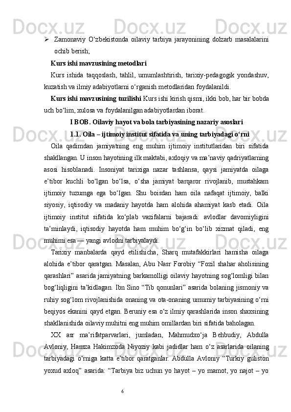 6 Zamonaviy   O‘zbekistonda   oilaviy   tarbiya   jarayonining   dolzarb   masalalarini
ochib berish;
Kurs ishi mavzusining metodlari
Kurs   ishida   taqqoslash,   tahlil,   umumlashtirish,   tarixiy-pedagogik   yondashuv,
kuzatish va ilmiy adabiyotlarni o‘rganish metodlaridan foydalanildi.
Kurs ishi mavzusining tuzilishi  Kurs ishi kirish qismi, ikki bob, har bir bobda
uch bo‘lim, xulosa va foydalanilgan adabiyotlardan iborat.
I BOB. Oilaviy hayot va bola tarbiyasining nazariy asoslari
1.1. Oila – ijtimoiy institut sifatida va uning tarbiyadagi o‘rni
Oila   qadimdan   jamiyatning   eng   muhim   ijtimoiy   institutlaridan   biri   sifatida
shakllangan. U inson hayotining ilk maktabi, axloqiy va ma’naviy qadriyatlarning
asosi   hisoblanadi.   Insoniyat   tarixiga   nazar   tashlansa,   qaysi   jamiyatda   oilaga
e’tibor   kuchli   bo‘lgan   bo‘lsa,   o‘sha   jamiyat   barqaror   rivojlanib,   mustahkam
ijtimoiy   tuzumga   ega   bo‘lgan.   Shu   boisdan   ham   oila   nafaqat   ijtimoiy,   balki
siyosiy,   iqtisodiy   va   madaniy   hayotda   ham   alohida   ahamiyat   kasb   etadi.   Oila
ijtimoiy   institut   sifatida   ko‘plab   vazifalarni   bajaradi:   avlodlar   davomiyligini
ta’minlaydi,   iqtisodiy   hayotda   ham   muhim   bo‘g‘in   bo‘lib   xizmat   qiladi,   eng
muhimi esa — yangi avlodni tarbiyalaydi.
Tarixiy   manbalarda   qayd   etilishicha,   Sharq   mutafakkirlari   hamisha   oilaga
alohida   e’tibor   qaratgan.   Masalan,   Abu   Nasr   Forobiy   “Fozil   shahar   aholisining
qarashlari” asarida jamiyatning barkamolligi oilaviy hayotning sog‘lomligi bilan
bog‘liqligini ta’kidlagan. Ibn Sino “Tib qonunlari” asarida bolaning jismoniy va
ruhiy sog‘lom rivojlanishida onaning va ota-onaning umumiy tarbiyasining o‘rni
beqiyos ekanini qayd etgan. Beruniy esa o‘z ilmiy qarashlarida inson shaxsining
shakllanishida oilaviy muhitni eng muhim omillardan biri sifatida baholagan.
XX   asr   ma’rifatparvarlari,   jumladan,   Mahmudxo‘ja   Behbudiy,   Abdulla
Avloniy,   Hamza   Hakimzoda   Niyoziy   kabi   jadidlar   ham   o‘z   asarlarida   oilaning
tarbiyadagi   o‘rniga   katta   e’tibor   qaratganlar.   Abdulla   Avloniy   “Turkiy   guliston
yoxud   axloq”   asarida:   “Tarbiya   biz   uchun   yo   hayot   –   yo   mamot,   yo   najot   –   yo 