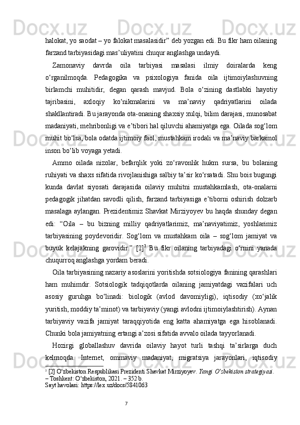7halokat, yo saodat – yo falokat masalasidir” deb yozgan edi. Bu fikr ham oilaning
farzand tarbiyasidagi mas’uliyatini chuqur anglashga undaydi.
Zamonaviy   davrda   oila   tarbiyasi   masalasi   ilmiy   doiralarda   keng
o‘rganilmoqda.   Pedagogika   va   psixologiya   fanida   oila   ijtimoiylashuvning
birlamchi   muhitidir,   degan   qarash   mavjud.   Bola   o‘zining   dastlabki   hayotiy
tajribasini,   axloqiy   ko‘nikmalarini   va   ma’naviy   qadriyatlarini   oilada
shakllantiradi. Bu jarayonda ota-onaning shaxsiy xulqi, bilim darajasi, munosabat
madaniyati, mehribonligi va e’tibori hal qiluvchi ahamiyatga ega. Oilada sog‘lom
muhit bo‘lsa, bola odatda ijtimoiy faol, mustahkam irodali va ma’naviy barkamol
inson bo‘lib voyaga yetadi.
Ammo   oilada   nizolar,   befarqlik   yoki   zo‘ravonlik   hukm   sursa,   bu   bolaning
ruhiyati va shaxs sifatida rivojlanishiga salbiy ta’sir ko‘rsatadi. Shu bois bugungi
kunda   davlat   siyosati   darajasida   oilaviy   muhitni   mustahkamlash,   ota-onalarni
pedagogik   jihatdan   savodli   qilish,   farzand   tarbiyasiga   e’tiborni   oshirish   dolzarb
masalaga aylangan. Prezidentimiz Shavkat Mirziyoyev bu haqda shunday degan
edi:   “Oila   –   bu   bizning   milliy   qadriyatlarimiz,   ma’naviyatimiz,   yoshlarimiz
tarbiyasining   poydevoridir.   Sog‘lom   va   mustahkam   oila   –   sog‘lom   jamiyat   va
buyuk   kelajakning   garovidir.”   [2] 2
  Bu   fikr   oilaning   tarbiyadagi   o‘rnini   yanada
chuqurroq anglashga yordam beradi.
Oila tarbiyasining nazariy asoslarini yoritishda sotsiologiya fanining qarashlari
ham   muhimdir.   Sotsiologik   tadqiqotlarda   oilaning   jamiyatdagi   vazifalari   uch
asosiy   guruhga   bo‘linadi:   biologik   (avlod   davomiyligi),   iqtisodiy   (xo‘jalik
yuritish, moddiy ta’minot) va tarbiyaviy (yangi avlodni ijtimoiylashtirish). Aynan
tarbiyaviy   vazifa   jamiyat   taraqqiyotida   eng   katta   ahamiyatga   ega   hisoblanadi.
Chunki bola jamiyatning ertangi a’zosi sifatida avvalo oilada tayyorlanadi.
Hozirgi   globallashuv   davrida   oilaviy   hayot   turli   tashqi   ta’sirlarga   duch
kelmoqda.   Internet,   ommaviy   madaniyat,   migratsiya   jarayonlari,   iqtisodiy
2
  [ 2 ] O‘zbekiston Respublikasi Prezidenti Shavkat Mirziyoyev.  Yangi O‘zbekiston strategiyasi.  
– Toshkent: O‘zbekiston, 2021. – 352 b.
Sayt havolasi: https://lex.uz/docs/5841063 