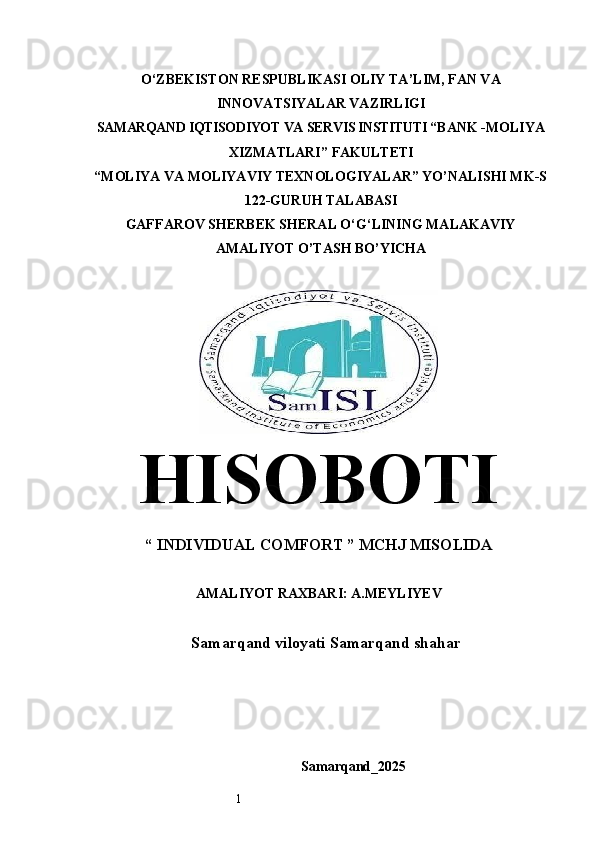 1O‘ZBEKISTON RESPUBLIKASI OLIY TA’LIM, FAN VA
INNOVATSIYALAR VAZIRLIGI
SAMARQAND IQTISODIYOT  VА  SERVIS INSTITUTI  “BANK -MOLIYA
ХIZМАТLАRI” FAKULTETI
“MOLIYA VA MOLIYAVIY TEXNOLOGIYALAR” YO’NALISHI MK-S
122-GURUH TALABASI
GAFFAROV SHERBEK SHERAL O‘G‘LINING MALAKAVIY
AMALIYOT O’TASH BO’YICHA
HISOBOTI
“  INDIVIDUAL COMFORT   ” MCHJ MISOLIDA
AMALIYOT RAXBARI: A.MEYLIYEV
Samarqand viloyati Samarqand shahar
Samarqand_2025 