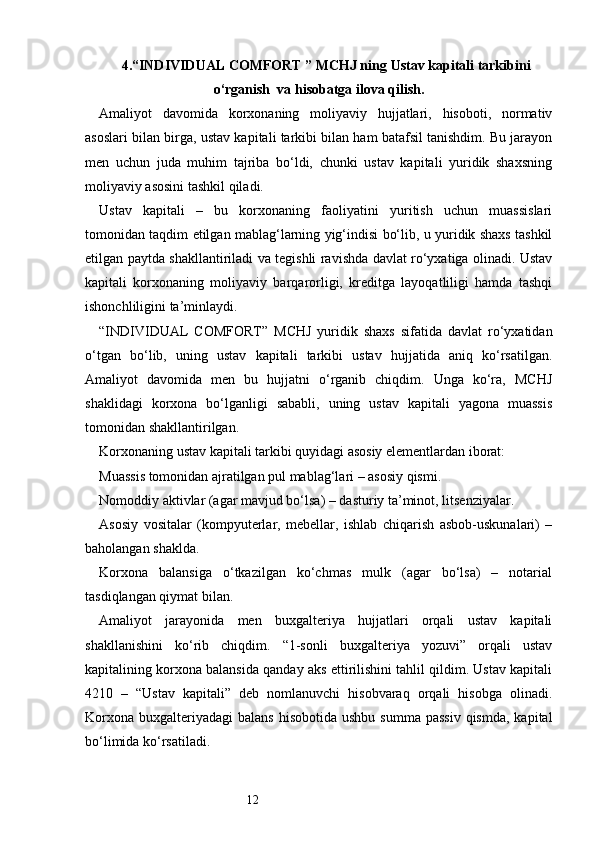 124. “INDIVIDUAL COMFORT ” MCHJ ning  Ustav kapitali tarkibini
o‘rganish    va hisobatga ilova qilish.
Amaliyot   davomida   korxonaning   moliyaviy   hujjatlari,   hisoboti,   normativ
asoslari bilan birga, ustav kapitali tarkibi bilan ham batafsil tanishdim. Bu jarayon
men   uchun   juda   muhim   tajriba   bo‘ldi,   chunki   ustav   kapitali   yuridik   shaxsning
moliyaviy asosini tashkil qiladi.
Ustav   kapitali   –   bu   korxonaning   faoliyatini   yuritish   uchun   muassislari
tomonidan taqdim etilgan mablag‘larning yig‘indisi bo‘lib, u yuridik shaxs tashkil
etilgan paytda shakllantiriladi va tegishli ravishda davlat ro‘yxatiga olinadi. Ustav
kapitali   korxonaning   moliyaviy   barqarorligi,   kreditga   layoqatliligi   hamda   tashqi
ishonchliligini ta’minlaydi.
“INDIVIDUAL   COMFORT”   MCHJ   yuridik   shaxs   sifatida   davlat   ro‘yxatidan
o‘tgan   bo‘lib,   uning   ustav   kapitali   tarkibi   ustav   hujjatida   aniq   ko‘rsatilgan.
Amaliyot   davomida   men   bu   hujjatni   o‘rganib   chiqdim.   Unga   ko‘ra,   MCHJ
shaklidagi   korxona   bo‘lganligi   sababli,   uning   ustav   kapitali   yagona   muassis
tomonidan shakllantirilgan.
Korxonaning ustav kapitali tarkibi quyidagi asosiy elementlardan iborat:
Muassis tomonidan ajratilgan pul mablag‘lari – asosiy qismi.
Nomoddiy aktivlar (agar mavjud bo‘lsa) – dasturiy ta’minot, litsenziyalar.
Asosiy   vositalar   (kompyuterlar,   mebellar,   ishlab   chiqarish   asbob-uskunalari)   –
baholangan shaklda.
Korxona   balansiga   o‘tkazilgan   ko‘chmas   mulk   (agar   bo‘lsa)   –   notarial
tasdiqlangan qiymat bilan.
Amaliyot   jarayonida   men   buxgalteriya   hujjatlari   orqali   ustav   kapitali
shakllanishini   ko‘rib   chiqdim.   “1-sonli   buxgalteriya   yozuvi”   orqali   ustav
kapitalining korxona balansida qanday aks ettirilishini tahlil qildim. Ustav kapitali
4210   –   “Ustav   kapitali”   deb   nomlanuvchi   hisobvaraq   orqali   hisobga   olinadi.
Korxona  buxgalteriyadagi   balans  hisobotida  ushbu  summa  passiv  qismda,  kapital
bo‘limida ko‘rsatiladi. 