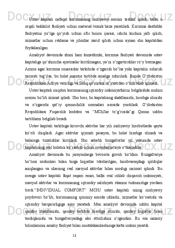 13Ustav   kapitali   nafaqat   korxonaning   moliyaviy   asosini   tashkil   qiladi,   balki   u
orqali  tashkilot  faoliyati  uchun material-texnik baza yaratiladi. Korxona dastlabki
faoliyatini   yo‘lga   qo‘yish   uchun   ofis   binosi   ijarasi,   ishchi   kuchini   jalb   qilish,
xizmatlar   uchun   reklama   va   jihozlar   xarid   qilish   uchun   aynan   shu   kapitaldan
foydalanilgan.
Amaliyot   davomida   shuni   ham   kuzatdimki,   korxona   faoliyati   davomida   ustav
kapitaliga qo‘shimcha ajratmalar kiritilmagan, ya’ni o‘zgartirishlar ro‘y bermagan.
Ammo  agar   korxona   muassislar   tarkibida   o‘zgarish   bo‘lsa   yoki   kapitalni   oshirish
zarurati   tug‘ilsa,   bu   holat   maxsus   tartibda   amalga   oshiriladi.   Bunda   O‘zbekiston
Respublikasi Adliya vazirligi va Soliq qo‘mitasi ro‘yxatidan o‘tish talab qilinadi.
Ustav kapitali miqdori korxonaning iqtisodiy imkoniyatlarini belgilashda muhim
mezon bo‘lib xizmat qiladi. Shu bois, bu kapitalning shakllanishi, hisobga olinishi
va   o‘zgarishi   qat’iy   qonunchilik   normalari   asosida   yuritiladi.   O‘zbekiston
Respublikasi   Fuqarolik   kodeksi   va   “MChJlar   to‘g‘risida”gi   Qonun   ushbu
tartiblarni belgilab beradi.
Ustav   kapitali   tarkibiga   kiruvchi   aktivlar   har   yili   moliyaviy   hisobotlarda   qayta
ko‘rib   chiqiladi.   Agar   aktivlar   qiymati   pasaysa,   bu   holat   hisobga   olinadi   va
balansga   tuzatishlar   kiritiladi.   Shu   sababli   buxgalterlar   yil   yakunida   ustav
kapitalining real holatini ko‘rsatish uchun inventarizatsiya o‘tkazadilar.
Amaliyot   davomida   bu   jarayonlarga   bevosita   guvoh   bo‘ldim.   Buxgalteriya
bo‘limi   xodimlari   bilan   birga   hujjatlar   tekshirilgan,   hisobvaraqdagi   qoldiqlar
aniqlangan   va   ularning   real   mavjud   aktivlar   bilan   mosligi   nazorat   qilindi.   Bu
menga   ustav   kapitali   faqat   raqam   emas,   balki   real   ishlab   chiqarish   imkoniyati,
mavjud   aktivlar   va   korxonaning   iqtisodiy   salohiyati   ekanini   tushunishga   yordam
berdi.“INDIVIDUAL   COMFORT”   MCHJ   ustav   kapitali   uning   moliyaviy
poydevori   bo‘lib,   korxonaning   qonuniy   asosda   ishlashi,   xizmatlar   ko‘rsatishi   va
iqtisodiy   barqarorligiga   asos   yaratadi.   Men   amaliyot   davomida   ushbu   kapital
qanday   shakllanishi,   qanday   tartibda   hisobga   olinishi,   qanday   hujjatlar   bilan
tasdiqlanishi   va   buxgalteriyadagi   aks   ettirilishini   o‘rgandim.   Bu   esa   nazariy
bilimlarimni amaliy faoliyat bilan mustahkamlashimga katta imkon yaratdi. 