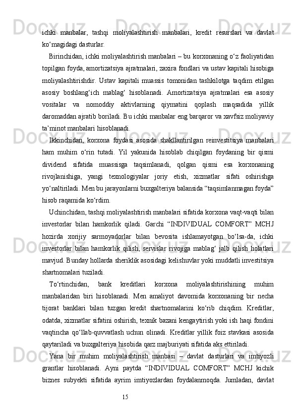 15ichki   manbalar,   tashqi   moliyalashtirish   manbalari,   kredit   resurslari   va   davlat
ko‘magidagi dasturlar.
Birinchidan, ichki moliyalashtirish manbalari – bu korxonaning o‘z faoliyatidan
topilgan foyda, amortizatsiya ajratmalari, zaxira fondlari va ustav kapitali hisobiga
moliyalashtirishdir.   Ustav   kapitali   muassis   tomonidan   tashkilotga   taqdim   etilgan
asosiy   boshlang‘ich   mablag‘   hisoblanadi.   Amortizatsiya   ajratmalari   esa   asosiy
vositalar   va   nomoddiy   aktivlarning   qiymatini   qoplash   maqsadida   yillik
daromaddan ajratib boriladi. Bu ichki manbalar eng barqaror va xavfsiz moliyaviy
ta’minot manbalari hisoblanadi.
Ikkinchidan,   korxona   foydasi   asosida   shakllantirilgan   reinvestitsiya   manbalari
ham   muhim   o‘rin   tutadi.   Yil   yakunida   hisoblab   chiqilgan   foydaning   bir   qismi
dividend   sifatida   muassisga   taqsimlanadi,   qolgan   qismi   esa   korxonaning
rivojlanishiga,   yangi   texnologiyalar   joriy   etish,   xizmatlar   sifati   oshirishga
yo‘naltiriladi. Men bu jarayonlarni buxgalteriya balansida “taqsimlanmagan foyda”
hisob raqamida ko‘rdim.
Uchinchidan, tashqi moliyalashtirish manbalari sifatida korxona vaqt-vaqti bilan
investorlar   bilan   hamkorlik   qiladi.   Garchi   “INDIVIDUAL   COMFORT”   MCHJ
hozirda   xorijiy   sarmoyadorlar   bilan   bevosita   ishlamayotgan   bo‘lsa-da,   ichki
investorlar   bilan   hamkorlik   qilish,   servislar   rivojiga   mablag‘   jalb   qilish   holatlari
mavjud. Bunday hollarda sheriklik asosidagi kelishuvlar yoki muddatli investitsiya
shartnomalari tuziladi.
To‘rtinchidan,   bank   kreditlari   korxona   moliyalashtirishining   muhim
manbalaridan   biri   hisoblanadi.   Men   amaliyot   davomida   korxonaning   bir   necha
tijorat   banklari   bilan   tuzgan   kredit   shartnomalarini   ko‘rib   chiqdim.   Kreditlar,
odatda, xizmatlar sifatini oshirish, texnik bazani kengaytirish yoki ish haqi fondini
vaqtincha   qo‘llab-quvvatlash   uchun   olinadi.   Kreditlar   yillik   foiz   stavkasi   asosida
qaytariladi va buxgalteriya hisobida qarz majburiyati sifatida aks ettiriladi.
Yana   bir   muhim   moliyalashtirish   manbasi   –   davlat   dasturlari   va   imtiyozli
grantlar   hisoblanadi.   Ayni   paytda   “INDIVIDUAL   COMFORT”   MCHJ   kichik
biznes   subyekti   sifatida   ayrim   imtiyozlardan   foydalanmoqda.   Jumladan,   davlat 